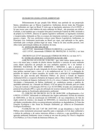 37
OS MARCOS LEGISLATIVOS AMBIENTAIS
Diferentemente do que propõe Edis Milaré, mas partindo de sua proposição
básica, entendemos que os Marcos Legislativos Ambientais devem tratar das Principais
Leis Ambientais em vigor no Brasil. É certo que as legislações anteriores à Lei 6.938/81, a
lei que trouxe uma visão holística do meio ambiente no Brasil, não possuíam seu influxo.
Contudo, é real também que a recepção feita pela Constituição Federal de l988, incluindo a
da própria Lei 6.938/81, abarcou no aparato legislativo ambiental, as legislações existentes
e recepcionadas, bafejando-se-lhes os avanços do tratamento normativo que a Constituição
passou a impor. Por isso, preferimos colocar como Marcos Legislativos Ambientais, as
Principais Leis Ambientais positivadas no Brasil em vigor, cuja aplicação se faz, agora,
informada pela evolução jurídico-legal do tema. Trata-se de uma escolha pessoal, com
olhos numa aproximação didática do estudioso do tema.
A)- ANTES DA DÉCADA DE 80
-LEI 4771/65, denominado CÓDIGO FLORESTAL ( ver item10.2 )
-LEI 5.197/67, denominado CÓDIGO DE PROTEÇÃO À FAUNA ( ver item
10.6 )
-DECRETO-LEI 227/67 denominado CÓDIGO DE PESCA ( ver item 10.7 )
B)- ENTRE OS ANOS 80 E A CONSTITUIÇÃO DE 1988
-EDIÇÃO DA LEI 6.938 DE 31/08/1981: que, entre outros tantos méritos: a)-
teve o de trazer para o mundo do direito interno brasileiro o conceito de meio ambiente
como objeto específico de proteção em seus múltiplos aspectos; b)- o de instituir o
SISTEMA NACIONAL DE MEIO AMBIENTE ( SISNAMA ), apto a propiciar o
planejamento e execução de ação integrada de diversos órgãos governamentais através de
uma política nacional para o setor; c)- o de estabelecer,no art. 14, § 1º, a obrigação do
poluidor de reparar os danos causados, de acordo com o princípio da responsabilidade
objetiva em ação movida pelo Ministério Público. d)- previu o Estudo de Impacto
Ambiental (EIA) e o respectivo Relatório de Impacto sobre o Meio Ambiente ( RIMA ); e)-
previu a Avaliação de Impacto Ambiental (A.I.A.); f)- criou o Cadastro Técnico Federal de
Atividades e Instrumentos de Defesa Ambiental; g)- estabeleceu normas e padrões de
qualidade ambiental, etc. ( baseado em Milaré). A lei em apreço foi alterada, para ser criada
a Taxa de Controle e Fiscalização (TCFA) ( Lei 10.165/2000), levando em consideração o
potencial de poluição (PP) e o grau de utilização de recursos naturais (GU) de cada uma das
atividades sujeitas às fiscalização administrativa ambiental.
2º)- EDIÇÃO DO DECRETO 99.274 DE 06/06/1990. a)-Regulamenta a Lei
6.902/81 e 6.938/81, delineando as atribuições dos órgãos ambientais; b)-trata da estrutura
do SISNAMA; c)- fala da constituição do CONAMA e de sua competência; d)- fala do
órgão central do sistema e da atuação do SISNAMA; e)- menciona do licenciamento das
atividades consideradas efetiva ou potencialmente poluidoras ou degradadoras; f)-Trata das
Estações Ecológicas e das Áreas de Proteção Ambiental; g)- refere-se ao Zoneamento
Ecológico-Econômico.
3º)-EDIÇÃO DA LEI 7.347 DE 24/07/1985. a)-que disciplinou a Ação Civil
Pública como instrumento processual específico para a reparação civil do dano ambiental e
a defesa do ambiente e de outros interesses difusos e coletivos, e que possibilitou que a
agressão ambiental finalmente viesse a tornar-se um caso de justiça; b)- Prevê o Inquérito
Civil Público; c)- Cria o Fundo de Interesses Difusos, etc.
 