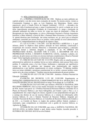 38
C)- PÓS-CONSTITUIÇÃO DE 1988:
4º)- A PRÓPRIA CONSTITUIÇÃO DE 1988. Dedicou ao meio ambiente um
capítulo próprio e um dos textos mais avançados do mundo. Na mesma esteira, vieram as
Constituições Estaduais e, após, as Leis Orgânicas dos Municípios. Dentre outros
aspectos,a)- prevê o Estudo Prévio de Impacto Ambiental - E.P.I.A. -, elevando-o da
legislação infra-Constitucional para o status Constitucional; b)- prevê a criação por lei de
áreas especialmente protegidas (Unidades de Conservação); c)- prega a promoção da
educação ambiental em todos os níveis; d)- exige nos casos de mineração, o Plano de
Recuperação de Áreas Degradadas; e)- eleva a Patrimônio Nacional a Floresta Amazônica
brasileira, a Mata Atlântica, a Serra do Mar, o Pantanal Mato-Grossense e a Zona Costeira;
f)- aponta diretrizes para localização das usinas nucleares, etc. g)- prevê que as infrações
ambientais cometidas por pessoa física ou jurídica, serão punidas no nível administrativo,
penal e civil, independentemente da obrigação de reparar o dano.
5º)- LEI 8.171/1991 ( 17/01/1991- LEI DE POLÍTICA AGRÍCOLA ). A qual
delineia, dentre os objetivos desta política: proteção do meio ambiente, conservação e
recuperação dos recursos naturais. Menciona o zoneamento agro-ecológico, a educação
ambiental formal e informal, dirigidos à população. O art. 99, OBRIGA AO
PROPRIETÁRIO RURAL, QUANDO FOR O CASO, A RECOMPOR EM SUA
PROPRIEDADE RURAL A RESERVA FLORESTAL LEGAL, mediante o plantio, em
cada ano, de pelo menos um trinta avos da área total para complementar a Reserva Florestal
Legal. Várias legislações posteriores se relacionam com esta de passagem.
6º)- EDIÇÃO DA LEI 9.605 DE 12/12/1998. Dispõe sobre as sanções penais e
administrativas aplicáveis às condutas lesivas ao meio ambiente, tanto pessoa física como
jurídica. É conhecida como a Lei dos Crimes Ambientais e representa um significativo
avanço na tutela do ambiente, por inaugurar uma sistematização das sanções
administrativas e por tipificar organicamente os crimes ecológicos. "O diploma também
inova ao tornar realidade a promessa constitucional de se incluir a pessoa jurídica como
sujeito ativo do crime ecológico." Também trata da desconsideração da pessoa jurídica.
7º)- EDIÇÃO DA LEI 9.795 DE 27/04/1999 . Instituiu a Política Nacional de
Educação Ambiental.
8º)-EDIÇÃO DO DECRETO 3.179 DE 21/09/1999. Regulamenta as
INFRAÇÕES ADMINISTRATIVAS, O PROCEDIMENTO DE SUA APURAÇÃO E AS
SANÇÕES RESPECTIVAS, DELINEADAS no artigo 70 em diante da Lei 9.605/98.
9º)-EDIÇÃO DA LEI 9.433/1999, que instituiu a POLÍTICA NACIONAL DOS
RECURSOS HÍDRICOS. Esta Lei traz muitas inovações em relação ao Código de Águas
de l934. Assim é que prevê: a)- A Política Nacional de Recursos Hídricos, incluindo: b)- os
Planos de Recursos Hídricos ( por bacia hidrográfica, por Estado e para o País ); c)- o
enquadramento dos corpos d'água em classes, segundo os usos preponderantes da água; d)-
a outorga dos direitos de uso de recursos hídricos; e)- o sistema de informações sobre
recursos hídricos; f)- cria o Sistema Nacional de Recursos Hídricos, integrado por:
Conselho Nacional de Recursos Hídricos; os Conselhos de Recursos Hídricos dos Estados e
do D.F. ; os Comitês de Bacia; os órgãos dos poderes público federal, estaduais e
municipais, cujas competências se relacionem com a gestão de recursos hídricos; as
Agências de Águas.
10º)-EDIÇÃO DA LEI 9.984/2000, que criou a AGÊNCIA NACIONAL DE
ÁGUAS (ANA), no âmbito federal, a qual, dentre outras funções, incumbe proceder à
OUTORGA DE USO DAS ÁGUAS ao nível federal.
 