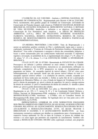 39
11º)-EDIÇÃO DA LEI 9.985/2000 - Instituiu o SISTEMA NACIONAL DE
UNIDADES DE CONSERVAÇÃO. Regulamentada pelo Decreto 4.340 de 22/03/2002.
Prevê, sucintamente, dois grandes grupos de Unidades de Conservação: a)-Unidades de
Conservação de Proteção Integral, onde situam-se: PARQUES NACIONAIS, RESERVAS
BIOLÓGICAS, ESTAÇÕES ECOLÓGICAS; MONUMENTO NATURAL E REFÚGIO
DE VIDA SILVESTRE, dando-lhes a definição e os objetivos. b)-Unidades de
Conservação de Uso Sustentável, onde situam-se : as ÁREAS DE PROTEÇÃO
AMBIENTAL (A.P.A.), ÁREA DE RELEVANTE INTERESSE ECOLÓGICO;
FLORESTA NACIONAL; RESERVA EXTRATIVISTA; RESERVA DE FAUNA;
RESERVA DE DESENVOLVIMENTO SUSTENTÁVEL; RESERVA PARTICULAR
DO PATRIMÔNIO NATURAL.
12º)-MEDIDA PROVISÓRIA 2.186-14/2001: Trata da Bioprospecção ( o
acesso ao patrimônio genético existente no País ), estabelecendo regras para o acesso e
exploração, instituindo o "Contrato de Utilização do Patrimônio Genético e Repartição de
Benefícios". Visa coibir a biopirataria e assegurar o direito das comunidades indígenas e
locais a serem remuneradas pelo seu conhecimento tradicional associado. É importante
registrar a invocação, no preâmbulo da lei, à regulamentação dos artigos 1º e 8º, alínea "j",
10, alínea "c", l5 e l6, alíneas 3 e 4 da CONVENÇÃO SOBRE A DIVERSIDADE
BIOLÓGICA.
13º)-LEI 10.257, DE 10 /07/2001- Denominada de ESTATUTO DA CIDADE.
Preocupa-se em delinear a política ambiental no meio urbano e defende as Cidades
Sustentáveis. Dentre os seus instrumentos, menciona-se: a)- parcelamento, edificação ou
utilização compulsórios; b)- o IPTU progressivo no tempo; c)- desapropriação com
pagamento em títulos; d)- usucapião especial de imóvel urbano ( 250 m², cinco anos
ininterruptamente e sem oposição, desde que não possua imóvel urbano ou rural ) e
usucapião especial coletivo urbano ( as condições do anterior, contudo, ocupadas por
população de baixa renda para sua moradia ). Ambas as ações hão de ter a participação
obrigatória do Ministério Público. e)- cria o Estudo de Impacto de Vizinhança (E.I.V.); f)-
prevê o direito de preempção; g)- prevê o direito de superfície; h)- prevê a outorga onerosa
do direito de construir; i)- prevê a transferência do direito de construir; f)- detalha o plano
diretor; g)- prevê a gestão democrática das cidades.
14º)-LEI 11.105, de 24/03/2005- Lei sobre os TRANSGÊNICOS e O.G.M.
Regulamenta os art. 225, § 1º, incisos II, IV e V da Constituição Federal. Delineia a
Política Nacional de Biossegurança-PNB; estabelece o CONSELHO NACIONAL DE
BIOSSEGURANÇA-CNBS; reestrutura a CTNBio; cria os Conselhos Interno de
Biossegurança-CIB, dentre outras medidas. Tal legislação deve ser vista junto com a LEI
DE PATENTES, Lei 9.279/96.
IMPRESCINDÍVEL LEMBRAR OS ATOS NORMATIVOS EMANADOS
DOS ÓRGÃO AMBIENTAIS COMPETENTES, QUAIS SEJAM, AS RESOLUÇÕES DO
CONAMA RELATIVAS AO LICENCIAMENTO: RESOLUÇÃO-CONAMA 001/86 E
ATUALMENTE A RESOLUÇÃO-CONAMA 237/97, AS QUAIS TRATAM E
DIRECIONAM O EIA/RIMA E O LICENCIAMENTO RESPECTIVO. a)- Estes
instrumentos normativos acabaram por detalhar as competências para o licenciamento e a
respectiva licença ambiental. b)- Diz os tipos de Licenças, os prazos de validade das
mesmas e os casos legais que permitem sua suspensão ou cancelamento. Também vale
menção a RESOLUÇÃO CONAMA 300/2002 sobre exploração eventual, sem propósito
 