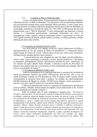4
2.1)- O acidente na Baía de Minamata-Japão
O caso, em rápida síntese, foi provocado pelo despejo de efluentes industriais,
sobretudo mercúrio, na Baía de Minamata. "Um dos piores casos de intoxicação relatados,
saiu suscintamente relatado numa coluna intitulada "Morte pela Boca". Conta o artigo que o
mercúrio presente em resíduos industriais despejados durante anos na baía de Minamata, no
sul do Japão, contaminou o pescado da região. De. 1953-1997, 12.500 pessoas haviam sido
diagnosticadas com o "Mal de Minamata". É uma contaminação que degenera o sistema
nervoso e é transmitida geneticamente, acarretando deformação nos fetos." As
conseqüências: surdez, cegueira e falta de coordenação motora. A repercussão só se deu em
1972, quando por força de decisão judicial inédita no mundo, as vítimas passaram a receber
indenizações pelos males sofridos.
2.2)-O acidente de SEVESO-ITALIA ( 1976)
"Em 10 de julho de 1976, sábado, em Seveso, cidade italiana perto de Milão, o
superaquecimento de um dos reatores da fábrica de desfolhantes ( o tristemente famoso
agente laranja da Guerra do Vietnã ) liberou densa nuvem que, entre outras substâncias,
continha dioxina, produto químico muito venenoso.
A nuvem baixou no solo, atingindo um setor da cidade com 40 residências e
voltou a subir. Logo no domingo, começaram a morrer animais domésticos, e dias depois
os moradores, principalmente crianças, apresentavam sintomas de grave intoxicação. As
733 famílias da região afetada foram retiradas, e abriram-se crateras de 200 metros de
diâmetro para enterrar tudo que se encontrasse na área contaminada, que abrangia, além de
Seveso, as localidades de Cesano."1
2.3)-O acidente de BHOPAL-ÍNDIA-1984
"Falha no equipamento foi a explicação dada para o vazamento de isocianato de
metila, gás altamente venenoso que matou 3.300 pessoas, além de bois, cães e aves, na
cidade de Bhopal, na India, em 4 de dezembro de 1984. O número citado é apenas oficial,
correspondente às primeiras horas após o acidente. Na verdade, dos aproximadamente
680.000 habitantes de Bhopal na ocasião, 525.000 foram afetados, muitos gravemente, o
que leva a crer que o total de mortos teve crescimento desde então.
A fábrica de pesticida onde ocorreu o vazamento foi imediatamente fechada pelo
governo indiano, e Bhopal, semanas depois da tragédia, estava praticamente vazia. A maior
parte da população fora retirada ou fugira."2
Sobre tal acidente, após 16 anos, resgatamos o seguinte texto: “No início de
dezembro comemoramos 16 anos da maior catástrofe industrial da História, que aconteceu
em Bhopal, capital do estado de Madhia Pradesh, na Índia. Na noite de 2 para 3/12/1984,
um vazamento de 40 toneladas de substâncias venenosas ( Isocianato de Metila, Cianureto
de Hidrogênio e outras ), usadas pela Union Carbide para fabricar agrotóxicos, matou
imediatamente 8 mil pessoas e afetou outras 500 mil, 16 mil das quais morreram nos anos
seguintes. Muitas vítimas ficaram incapazes para o trabalho e mulheres tornaram-se
estéreis. Logo que ocorreu o acidente, a indústria afirmou que estes gases só irritariam os
olhos e vias respiratórias. E não mostrou como tratar casos de alta exposição. Por isso
vítimas receberam tratamento inadequado. Segundo o grupo espanhol Ecologistas em
Accion, vários danos ambientais permanecem até hoje, por exemplo, nas águas
subterrâneas conaminadas. E a indenização às vítimas indiscutíveis foi ínfima: 90%
 
