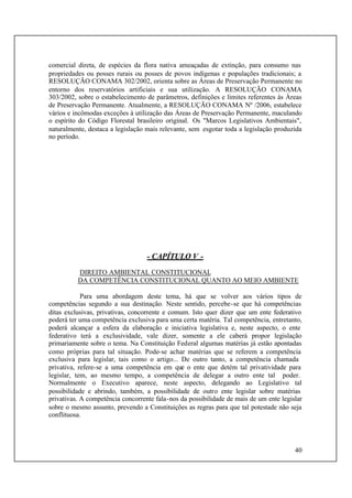 40
comercial direta, de espécies da flora nativa ameaçadas de extinção, para consumo nas
propriedades ou posses rurais ou posses de povos indígenas e populações tradicionais; a
RESOLUÇÃO CONAMA 302/2002, orienta sobre as Áreas de Preservação Permanente no
entorno dos reservatórios artificiais e sua utilização. A RESOLUÇÃO CONAMA
303/2002, sobre o estabelecimento de parâmetros, definições e limites referentes às Áreas
de Preservação Permanente. Atualmente, a RESOLUÇÃO CONAMA Nº /2006, estabelece
vários e incômodas exceções à utilização das Áreas de Preservação Permanente, maculando
o espírito do Código Florestal brasileiro original. Os "Marcos Legislativos Ambientais",
naturalmente, destaca a legislação mais relevante, sem esgotar toda a legislação produzida
no período.
- CAPÍTULO V -
DIREITO AMBIENTAL CONSTITUCIONAL
DA COMPETÊNCIA CONSTITUCIONAL QUANTO AO MEIO AMBIENTE
Para uma abordagem deste tema, há que se volver aos vários tipos de
competências segundo a sua destinação. Neste sentido, percebe-se que há competências
ditas exclusivas, privativas, concorrente e comum. Isto quer dizer que um ente federativo
poderá ter uma competência exclusiva para uma certa matéria. Tal competência, entretanto,
poderá alcançar a esfera da elaboração e iniciativa legislativa e, neste aspecto, o ente
federativo terá a exclusividade, vale dizer, somente a ele caberá propor legislação
primariamente sobre o tema. Na Constituição Federal algumas matérias já estão apontadas
como próprias para tal situação. Pode-se achar matérias que se referem a competência
exclusiva para legislar, tais como o artigo... De outro tanto, a competência chamada
privativa, refere-se a uma competência em que o ente que detém tal privatividade para
legislar, tem, ao mesmo tempo, a competência de delegar a outro ente tal poder.
Normalmente o Executivo aparece, neste aspecto, delegando ao Legislativo tal
possibilidade e abrindo, também, a possibilidade de outro ente legislar sobre matérias
privativas. A competência concorrente fala-nos da possibilidade de mais de um ente legislar
sobre o mesmo assunto, prevendo a Constituições as regras para que tal potestade não seja
conflituosa.
 