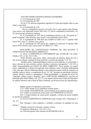 41
DAS PREVISÕES CONSTITUCIONAIS ANTERIORES
1)- A Constituição de 1824;
2)- A Constituição de 1891
Art.34, nº 29, atribuía competência legislativa à União para legislar sobre as suas
minas e suas terras.
3)- A Constituição de 1934
Previa a competência privativa da União (Art.5 ) para legislar sobre floresta,
caça, pesca e sua exploração (inciso XIX, letra "j"), previa competência concorrente ( art.
10 ) para proteger as belezzas naturaes.
4)- A Constituição de 1937 previa competência privativa ( art. 16) quanto ao "
poder de legislar" sobre florestas, caça e pesca e sua exploração (inciso XIV).
5)- A Constituição de 1946 dizia que competia à União ( art. 5 ) legislar sobre
(inciso XV), letra "1", floresta, caça e pesca.
6)- A Constituição de 1967 previa que competia à União (art. 8) legislar sobre
(inciso XVII, floresta, caça e pesca (letra "h") (Idem E.C. 1/69).
INOVAÇÕES DA CONSTITUIÇÃO FEDERAL DE 1988 QUANTO À
COMPETÊNCIA EM MATÉRIA AMBIENTAL
1)- Prevê a COMPETÊNCIA CONCORRENTE para LEGISLAR ( da União,
Estados e D.F. ) ( Art. 24 C.F./88):
Sobre "florestas, caça, pesca, fauna, conservação da natureza, defesa do solo e
dos recursos naturais, proteção do meio ambiente e controle da poluição" ( 24, VI)
Também sobre "responsabilidade por dano ao meio ambiente, ao consumidor, a
bens e direitos de valor artístico, estético, histórico, turísticos e paisagístico." ( 24, VII ) e
ainda "responsabilidade por DANO AO MEIO AMBIENTE". Neste sentido, no mesmo
inciso, ampliando-se o alcance da expressão meio ambiente, como a doutrina ambientalista
o faz, para que o Direito Ambiental abranja o meio ambiente natural, artificial, cultural e do
trabalho, pode-se incluir a competência do art. 24, VII: "proteção ao patrimônio histórico,
cultural, artístico, turístico e paisagístico;" Outra possibilidade é a inclusão do inciso IX:
"educação, cultura, ensino e desporto", pois a EDUCAÇÃO AMBIENTAL, prevista sua
promoção pelo Poder Público ( art. 225, VI ), no aspecto formal cabe à Pasta de Educação e
no aspecto informal, cabe à Pasta de Meio Ambiente, nos diversos níveis da Administração.
Regras quanto à Competência concorrente:
§ 1º)- União: limitar-se-á a estabelecer normais gerais;
§ 2º)- Estado: SUPLEMENTAR a norma federal, no seu interesse peculiar;
§3º)- Estado: na ausência da norma geral, tem COMPETÊNCIA PLENA;
§4º)- A Superveniência da norma geral, suspende a eficácia da norma Estadual
no que lhe for contrário.
2)- Prevê a COMPETÊNCIA COMUM da União, Estados, D.F. e Municípios: (
Art. 23 )
Para "proteger o meio ambiente e combater a poluição em qualquer de suas
formas;"
Também: preservar as florestas, a fauna e a flora.
3)- Quanto ao Municíp io: (Art. 30, I e II ):
A)- Cabe-lhe legislar sobre assuntos de INTERESSE LOCAL.
 