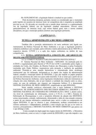 42
B)- SUPLEMENTAR a legislação federal e estadual no que couber.
Parte da doutrina interpreta, portanto, mesmo se considerando que o município
pode legislar em assuntos de interesse local, tal competência não é originária na amplitude
prevista no art. 24, devendo ser exercida com a junção deste interesse e a suplementação
ora da legislação federal, ora da legislação estadual antecedente. Haverá casos
particularíssimos, de interesse local, cuja norma federal geral, nem a norma estadual
disciplinou, em que o município poderá construir uma legislação pertinente.
- CAPÍTULO VI -
TUTELA ADMINISTRATIVA DO MEIO AMBIENTE
Também dita a proteção administrativa do meio ambiente está ligada aos
instrumentos da Política Nacional do Meio Ambiente e ao que a legislação protetiva
ordinária estabelece ( por exemplo, parte referente à tutela administrativa da lei 9605/98 e o
respectivo decreto 3.l79/99 ) e a ação dos órgãos ambientais no âmbito de suas
competências.
6.1)- TUTELA ADMINISTRATIVA ATRAVÉS DO ARCABOUÇO OU
DELINEAMENTO INSTITUCIONAL
6.1.1)- COMO FUNCIONA O DELINEAMENTO INSTITUCIONAL?
O Sistema Nacional do Meio Ambiente - SISNAMA -foi instituído pela lei
6.938/81 e regulamentado pelo Decreto nº 99.274 de 6.6.90 é constituídos pelos órgãos e
entidades da União, dos Estados, do Distrito Federal, dos Municípios e pelas Fundações
instituídas pelo Poder Público, responsáveis pela proteção e melhoria da qualidade
ambiental. Pretende-se uma atuação harmoniosa e sistematizada deste arcabouço
institucional que foi delineado, designando-se os papéis dos órgãos da administração
federal, estadual e municipal dentro do SISTEMA, o que não impede os papéis próprios
que tem nas estruturas dos entes nos quais estão inseridos. É de se notar que a partir da Lei
da Política Nacional do Ambiente, várias legislações introduziram a idéia de sistematizar as
relações dos entes federados, não só por traduzir a realidade das relações entre os entes,
como, no caso do ambiente, por requerer um tratamento holítico. É o denominado
SISTEMA NACIONAL DE MEIO AMBIENTE, simplificado na sigla SISNAMA.
Neste sentido, noticia-se relacionado com o meio ambiente o SISTEMA
NACIONAL DE GERENCIAMENTO DOS RECURSOS HÍDRICOS ( SINGREH ), o
SISTEMA NACIONAL DE UNIDADES DE CONSERVAÇÃO ( SNUC ), dentre outros.
Ao nível de centralização de informações, existe o C.N.I.A. e o SIB ( Sistema de
Informação de Biossegurança ), com o propósito diferente da adoção dos SISTEMAS
acima mencionados, contudo, indiretamente, alimentando a idéia de uma atuação conjunta,
a partir de um sistema informativo centralizado para servir a todos os componentes de
algum SISTEMA. O que se observa é que, erradamente, acabam constituindo-se em
sistema autônomos e independentes, perdendo a inter-relação que há que se ter entre os
mesmos, principalmente o SISTEMA NACIONAL DO MEIO AMBIENTE que parece ser
o que abrange o todo.
Como exemplo do duplo papel dos órgãos dentro do SISNAMA, o Ministério
do Meio Ambiente, como se verá, é o órgão central do SISNAMA, o que não impede o seu
 