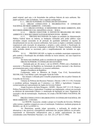 43
papel original, qual seja, o de formulados das políticas federais de meio ambiente. São
papéis paralelos e não excludentes. Tem a seguinte configuração:
6.1.1.. ÓRGÃO SUPERIOR: O CONSELHO DO GOVERNO
6.1.2.. ORGAO CONSULTIVO E DELIBERATIVO: O CONSELHO
NACIONAL DO MEIO AMBIENTE - CONAMA -
. 6.1.3. ORGÃO CENTRAL: O MINISTÉRIO DO MEIO AMBIENTE, DOS
RECURSOS HÍDRICOS E DA AMAZÔNIA LEGAL - M.M.A.
6.1.4. . ÓRGÃO EXECUTOR: O INSTITUTO BRASILEIRO DO MEIO
AMBIENTE E DOS RECURSOS NATURAIS RENOVÁVEIS - IBAMA -
6.1.5. . ÓRGÃOS SECCIONAIS: Os órgãos ou entidades da Administração
Pública Federal direta ou indireta, as fundações instituídas pelo poder público cujas
atividades estejam associadas às de proteção da qualidade ambiental ou àquelas de
disciplinamento do uso dos recursos ambientais, bem assim os órgãos e entidades estaduais
responsáveis pela execução de programas e projetos e pelo controle e fiscalização de
atividades capazes de provocar a degradação ambiental. Os Órgãos Estaduais Ambientais
estão incluídos dentre os seccionais, pelo e simplificadamente são incluídos na sigla
OEMAs.
16.1.6. ÓRGÃOS LOCAIS: os órgãos ou entidades municipais responsáveis
pelo controle e fiscalização das atividades referidas no inciso anterior, nas suas respectivas
jurisdições.23
De forma mais detalhada, pode-se considerar da seguinte forma:
ÓRGÃO SUPERIOR: O CONSELHO DO GOVERNO
Instituído pelo art. 60, inciso 1, da Lei 6938/81, PNMA com a finalidade de
assessorar o Presidente da República na formulação da política nacional e das diretrizes
governamentais para o meio ambiente e os recursos ambientais.
Integra a Presidência da República.
Composição: todos os Ministros de Estado, Casa Civil, SecretariaGeral,
SECOM, SAE, Casa Militar e pelo Advogado-Geral da União.
Sua atuação é efetuada pelo Conselho propriamente dito ou pelas Câmaras do
Conselho do Governo.
Câmaras de Políticas dos Recursos Naturais ( Decreto 1.696 13.11.95). Formular
e coordenar políticas. Integrada por 9 ministros ( ex. MMA e Agricultura). Composto
exclusivamente por representantes de órgãos do Governo Federal.
Grupo Executivo do Setor Pesqueiro - GESPE - Decreto 1697 13.11.95. Propor a
Política Nacional de Pesca e Aqüicultura. Coordenar sua implantação; colocar em execução
as diretrizes da mencionada Câmara e a atualização da legislação no setor. Organismo de
execução e não de normatização. Atualmente, foi criada a SECRETARIA NACIONAL DE
PESCA.
ÓRGÃO CONSULTIVO E DELIBERATIVO: O CONSELHO NACIONAL DO
MEIO AMBIENTE - CONAMA
Lei 8028/90. Assessorar, estudar e propor ao Conselho do Governo. Deliberar
sobre normas e padrões compatíveis com a Constituição. Estabelecer, mediante proposta do
IBAMA ( art. 80, II. Lei 6938/8 1):
A)- Determinar, quando julgar necessária, a realização de estudos das
alternativas e das possíveis conseqüências ambientais dos projetos públicos ou privados,
requisitando as informações indispensáveis para o estudo, especialmente em áreas
consideradas como Patrimônio Nacional. ( ver. Arrt. 225, § 4º da C.F./1988).
 