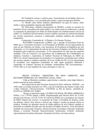 44
B)- Estabelecer normas e critérios para o licenciamento de atividades efetiva ou
potencialmente poluidoras, a ser concedido pelo Estado e supervisionado pelo IBAMA.
C)- Decidir como última instância administrativa em grau de recurso, sobre
multas e outras penalidades impostas pelo IBAMA.
D)- Determinar, mediante representação do IBAMA, a perda ou restrição de
benefícios fiscais concedidos pelo poder público, em caráter geral ou condicional e a perda
ou suspensão de participação em linhas de financiamento em estabelecimentos oficiais de
crédito. E)- Estabelecer privativamente, normas e padrões nacionais de controle de poluição
por veículos automotores, aeronaves e embarcações, mediante audiência dos ministérios
competentes.
Composição: Constituído de: 1)-Plenário e 2)-Câmaras Técnicas.
PLENÁRIO: Composto por: a)-MMA, que o preside; b)-Secretário Geral do
MMA que é o Secretário Executivo; c)-O Presidente do IBAMA; d)-Um representante de
cada um dos Ministros de Estado e dos Secretários da Presidência da República por eles
designados. e)- Um representante de cada um dos Governos Estaduais e do Distrito Federal,
designados pelos respectivos governantes. f)-Um representante de cada uma das seguintes
entidades: CNI, do Comércio e da Agricultura; das Confederações dos Trabalhadores na
Indústria, Comércio e Agricultura; do Instituto Nacional de Siderurgia; da ABES; da
FBCN. G)- dois(2) representantes da sociedades civis legalmente constituídas para a defesa
dos recursos naturais e combate à poluição, de livres escolha do P.R.; h)-Um representante
de sociedades civis legalmente constituídas de cada região geográfica ambiental e
cadastradas no Cadastro Nacional de Entidades Ambientalistas Não Governamentais -
CNAE. Obs. g e h com mandatos de 2 anos, prorrogáve is uma vez.
ÓRGÃO CENTRAL: MINISTÉRIO DO MEIO AMBIENTE, DOS
RECURSOS HÍDRICOS E DA AMAZÔNIA LEGAL. MMA.
Cabe ao Ministério coordenar, supervisionar e controlar, como órgão federal, a
política nacional do meio ambiente.
Sua origem deu-se pela Secretaria Nacional do Meio Ambiente- SEMAM -, em
1990, tendo se tornado ministério em 1992, o ano da Conferência das Nações Unidas sobre
o Meio Ambiente e Desenvolvimento -CNUMAD- no Rio de Janeiro, apelidada de
ECO/92 ou CIMEIRA DA TERRA.
Há que se mencionar ainda o FUNDO NACIONAL DO MEIO AMBIENTE (
FNMA ): Lei 7.797/89. Integra o MMA. Regulamentado pelo Decreto 98161 de 21.9.89,
alterado pelo Decreto 1235 de 2.9.94. O Comitê do FNMA tem a presidência do ministro
do MMA. Origem dos recursos: 1)-orçamento da União; 2)-resultante de doações, contas
em dinheiro, valores, bens móveis e imóveis que venham a receber de pessoas físicas ou
jurídicas. Poderão ser aplicados através de órgãos públicos de nível federal, estadual ou
municipal ou entidades privadas que não possuem atividades lucrativas. Áreas prioritárias:
Unidades de Conservação; Pesquisa e Desenvolvimento Tecnológico; Educação Ambiental;
Manejo e Extensão Florestal. Desenvolvimento Institucional; Controle Ambiental;
Aproveitamento Econômico Racional e Sustentável da Flora e da Fauna nativas.
 