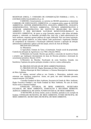 46
REGIONAIS (EREG); 3. UNIDADES DE CONSERVAÇÃO FEDERAL ( UCF); 4.
CENTROS ESPECIALIZADOS (CE,s). 24
CARREIRA: Genericamente, as carreiras no IBAMA passaram-se a denominar
CARREIRA DE ESPECIALISTA AMBIENTAL e é composta pelos cargos de GESTOR
AMBIENTAL, GESTOR ADMINISTRATIVO, ANALISTA AMBIENTAL, ANALISTA
ADMINISTRATIVO, TÉCNICO AMBIENTAL, TÉCNICO ADMINISTRATIVO E
AUXILIAR ADMINISTRATIVO DO INSTITUTO BRASILEIRO DO MEIO
AMBIENTE E DOS RECURSOS NATURAIS RENOVÁVEIS-IBAMA.25 Ao
ANALISTA AMBIENTAL, de quem se exige formação superior, estão afetas atividades
próprias e, sobretudo, as chamadas atividades-fins, qual seja, a tutela administrativa do
meio ambiente, enquanto agentes públicos do órgão ambiental. Pelo teor desta legislação,
apenas estes agentes públicos, na esfera federal, estão profissional e legalmente imbuídos
da competência de realizarem a fiscalização ambiental, fazerem a apuração da infração
administrativa ambiental e aplicar a devida sanção, através do Auto de Infração.
ÓRGÃOS SECCIONAIS:
A) -Ministérios
1)-Agricultura: Estatuto da Terra e Constituição. Função social da propriedade.
Controle da utilização de Agrotóxicos ( Lei 7802 e Decreto 98816).
2)-Ministério da Fazenda: Decreto que proibiu a concessão de incentivos fiscais
a projetos que impliquem desmatamento de áreas de florestas primárias e destruição de
ecossistemas primários. Decreto 153/91.
3)-Ministério da Marinha: fiscalização da costa brasileira; Grandes rios
brasileiros; Capitania dos portos poluição oriundas e navios e outras embarcações.
B)- ÓRGÃOS ESTADUAIS DE MEIO AMBIENTE(OEMAS)
C)- ÓRGÃOS LOCAIS: Órgãos Municipais de Meio Ambiente
Política Municipal de Meio Ambiente e o Sistema Municipal de Administração
do Meio Ambiente.
O sistema nacional reflete-se nos Estados e Municípios, podendo estes
estruturar suas interfaces respectivas. Assim, em geral, tais entes federados possuem,
respectivamente: ESTADOS:
Conselho Estadual do Meio Ambiente, Secretaria de Estado de Meio Ambiente,
Órgão Executivo Estadual e um Fundo Estadual de Meio Ambiente. No caso de Goiás,
ficaria assim o Sistema Estadual:
CONSELHO ESTADUAL DE MEIO AMBIENTE; SECRETARIA
ESTADUAL DO MEIO AMBIENTE, HABITAÇÃO E RECURSOS HÍDRICOS.
AGÊNCIA AMBIENTAL DE GOIÁS. FUNDO ESTADUAL DE MEIO AMBIENTE.
O MUNICÍPIO, de forma similar, assim se distribui, partindo-se do exemplo de
Goiânia: CONSELHO MUNICIPAL DE MEIO AMBIENTE; FUNDO MUNICIPAL DE
MEIO AMBIENTE. SECRETARIA MUNICIPAL DO MEIO AMBIENTE.
 