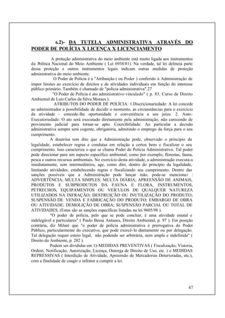 47
6.2)- DA TUTELA ADMINISTRATIVA ATRAVÉS DO
PODER DE POLÍCIA X LICENÇA X LICENCIAMENTO
A proteção administrativa do meio ambiente está muito ligada aos instrumentos
da Política Nacional do Meio Ambiente ( Lei 6938/81). Na verdade, tal lei delineia parte
dessa proteção e outros instrumentos legais indicam outras medidas de proteção
administrativa do meio ambiente.
O Poder de Polícia é a "Atribuição ( ou Poder ) conferido à Administração de
impor limites ao exercício de direitos e de atividades individuais em função do interesse
público primário. Também é chamado de "polícia administrativa".27
"O Poder de Polícia é ato administrativo vinculado" ( p. 83, Curso de Direito
Ambiental de Luís Carlos da Silva Moraes ).
ATRIBUTOS DO PODER DE POLÍCIA: 1.Discricionariedade: A lei concede
ao administrador a possibilidade de decidir o momento, as circunstâncias para o exercício
da atividade - concede-lhe oportunidade e conveniência a seu juízo. 2. Auto-
Executoriedade: O ato será executado diretamente pela administração, não carecendo de
provimento judicial para tornar-se apto. Coercibilidade: Ao particular a decisão
administrativa sempre será cogente, obrigatória, admitindo o emprego da força para o seu
cumprimento.
A doutrina tem dito que a Administração pode, observado o princípio da
legalidade, estabelecer regras e condutas em relação a certos bens e fiscalizar o seu
cumprimento. Isso caracteriza o que se chama Poder de Polícia Administrativo. Tal poder
pode direcionar para um aspecto específico ambiental, como por exemplo, florestas, fauna,
pesca e outros recursos ambientais. No exercício desta atividade, a administração executa-a
imediatamente, sem intermediários, age, como dito, dentro do princípio da legalidade,
limitando atividades, estabelecendo regras e fiscalizando seu cumprimento. Dentro das
sanções possíveis que a Administração pode lançar mão, pode-se mencionar :
ADVERTÊNCIA; MULTA SIMPLES; MULTA DIÁRIA; APREENSÃO DE ANIMAIS,
PRODUTOS E SUBPRODUTOS DA FAUNA E FLORA, INSTRUMENTOS,
PETRECHOS, EQUIPAMENTOS OU VEÍCULOS DE QUALQUER NATUREZA
UTILIZADOS NA INFRAÇÃO; DESTRUIÇÃO OU INUTILIZAÇÃO DO PRODUTO;
SUSPENSÃO DE VENDA E FABRICAÇÃO DO PRODUTO; EMBARGO DE OBRA
OU ATIVIDADE; DEMOLIÇÃO DE OBRA; SUSPENSÃO PARCIAL OU TOTAL DE
ATIVIDADES. (Estas são as sanções específicas listadas na lei 9605/98 ).
"O poder de polícia, pelo que se pode concluir, é uma atividade estatal e
indelegável a particulares" ( Paulo Bessa Antunes, Direito Ambiental, p. 97 ). Em posição
contrária, diz Milaré que "o poder de polícia administrativa é prerrogativa do Poder
Público, particularmente do executivo, que pode exercê-lo diretamente ou por delegação.
Tal delegação requer esteio legal, não podendo ser arbitrária, nem ampla e indefinida" (
Direito do Ambiente, p. 282 ).
Podem ser divididas em 1)-MEDIDAS PREVENTIVAS ( Fiscalização, Vistoria,
Ordem, Notificação, Autorização, Licença, Outorga de Direito de Uso, etc. ) e MEDIDAS
REPRESSIVAS ( Interdição de Atividade, Apreensão de Mercadorias Deterioradas, etc.),
com a finalidade de coagir o infrator a cumprir a lei.
 
