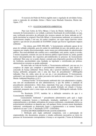 48
O exercício do Poder de Polícia engloba tanto a regulação de atividades lícitas,
como a repressão de atividades ilícitas ( Maria Luiza Machado Granziera, Direito das
Águas, 175).
6.2.1. O LICENCIAMENTO AMBIENTAL
Para Luís Carlos da Silva Moraes ( Curso de Direito Ambiental, p. 81 ), "o
momento do licenciamento é, na verdade, a primeira fiscalização de conformidade, ou seja,
uma verificação preventiva da utilização dos recursos naturais da forma indicada na lei"
(grifo inexistente no original). Para Edis Milaré, o licenciamento ambiental, ao contrário do
licenciamento simples, é ato uno, de caráter complexo, em cujas etapas intervêm vários
agentes e que deverá ser precedido de EIA/RIMA sempre que houver significante impacto
ambiental.
Em síntese, para EDIS MILARE, "o licenciamento ambiental, apesar de ter
prazo de validade estipulado, goza do caráter de estabilidade de jure; não poderá, pois, ser
suspensa por simples discricionariedade, muito menos por arbitrariedade do administrador
público. Sua renovabilidade não conflita com a estabilidade; está, porém, sujeita à revisão,
e mesmo suspensão, somente em caso de interesse público superveniente ou, ainda, quando
houver descumprimento dos requisitos pré-estabelecidos no processo de licenciamento
ambiental. Mais uma vez se pode chamar a atenção para disposições peculiares do Direito
do Ambiente, peculiaridades estas fundadas na legislação e corroboradas por práticas
administrativas correntes na gestão ambiental.
De outro lado, na visão de Fiorillo, o "licenciamento ambiental , por sua vez, é o
complexo de etapas que compõem o procedimento administrativo, o qual objetiva a
concessão de licença ambiental. Dessa forma, não é possível identificar isoladamente a
licença ambiental, porquanto esta é uma das fases do procedimento." (Bibliografia
indicada). Para ele, então, antes de ser um ato, é um procedimento. O licenciamento
ambiental é um instrumento de caráter preventivo de tutela do meio ambiente. ( Curso de
Direito Ambiental Brasileiro, p. 63 ).
Continua Fiorillo: "O licenciamento ambiental não é ato administrativo simples,
mas sim um encadeamento de atos administrativos, o que lhe atribui a condição de
procedimento administrativo. Além disso, importante frisar que a licença administrativa
constitui ato vinculado, o que denuncia uma grande distinção em relação à licença
ambiental, porquanto esta é, como regra, ato discricionário" (Bibliografia indicada. Grifos
acrescidos).
Na Resolução 237/97, também há a definição normativa do que é o
Licenciamento Ambiental:
Licenciamento Ambiental: " procedimento administrativo pelo qual o órgão
ambiental competente licencia a localização, instalação, ampliação e a operação de
empreendimentos e atividades utilizadoras de recursos ambientais, consideradas efetiva ou
potenciamente poluidoras ou daquelas que, sob qualquer forma, possam causar degradação
ambiental, considerando as disposições legais e regulamentares e as normas técnicas
aplicáveis ao caso "( Art. 1º, Resolução 237/97 - CONAMA).
ETAPAS DO PROCEDIMENTO DE LICENCIAMENTO:
1- Definição pelo órgão ambiental competente, com a participação do
empreendedor, dos documentos, projetos e estudos ambientais necessários ao início do
processo de licenciamento correspondente à licença a ser requerida ( Termo de Referência
 
