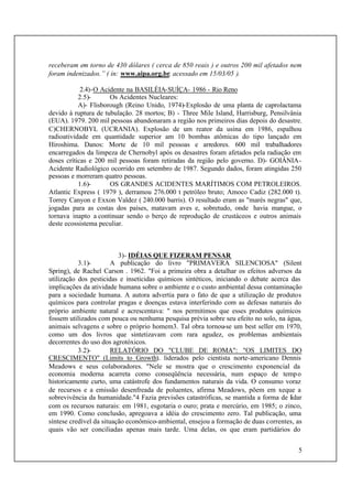 5
receberam em torno de 430 dólares ( cerca de 850 reais ) e outros 200 mil afetados nem
foram indenizados.” ( in: www.aipa.org.br, acessado em 15/03/05 ).
2.4)-O Acidente na BASILÉIA-SUÍÇA- 1986 - Rio Reno
2.5)- Os Acidentes Nucleares:
A)- Flisborough (Reino Unido, 1974)-Explosão de uma planta de caprolactama
devido à ruptura de tubulação. 28 mortos; B) - Three Mile Island, Harrisburg, Pensilvânia
(EUA). 1979. 200 mil pessoas abandonaram a região nos primeiros dias depois do desastre.
C)CHERNOBYL (UCRANIA). Explosão de um reator da usina em 1986, espalhou
radioatividade em quantidade superior am 10 bombas atômicas do tipo lançado em
Hiroshima. Danos: Morte de 10 mil pessoas e arredores. 600 mil trabalhadores
encarregados da limpeza de Chernobyl após os desastres foram afetados pela radiação em
doses críticas e 200 mil pessoas foram retiradas da região pelo governo. D)- GOIÂNIA-
Acidente Radiológico ocorrido em setembro de 1987. Segundo dados, foram atingidas 250
pessoas e morreram quatro pessoas.
1.6)- OS GRANDES ACIDENTES MARÍTIMOS COM PETROLEIROS.
Atlantic Express ( 1979 ), derramou 276.000 t petróleo bruto; Amoco Cadiz (282.000 t).
Torrey Canyon e Exxon Valdez ( 240.000 barris). O resultado eram as "marés negras" que,
jogadas para as costas dos países, matavam aves e, sobretudo, onde havia mangue, o
tornava inapto a continuar sendo o berço de reprodução de crustáceos e outros animais
deste ecossistema peculiar.
3)- IDÉIAS QUE FIZERAM PENSAR
3.1)- A publicação do livro "PRIMAVERA SILENCIOSA" (Silent
Spring), de Rachel Carson . 1962. "Foi a primeira obra a detalhar os efeitos adversos da
utilização dos pesticidas e inseticidas químicos sintéticos, iniciando o debate acerca das
implicações da atividade humana sobre o ambiente e o custo ambiental dessa contaminação
para a sociedade humana. A autora advertia para o fato de que a utilização de produtos
químicos para controlar pragas e doenças estava interferindo com as defesas naturais do
próprio ambiente natural e acrescentava: " nos permitimos que esses produtos químicos
fossem utilizados com pouca ou nenhuma pesquisa prévia sobre seu efeito no solo, na água,
animais selvagens e sobre o próprio homem3. Tal obra tornou-se um best seller em 1970,
como um dos livros que sintetizavam com rara agudez, os problemas ambientais
decorrentes do uso dos agrotóxicos.
3.2)- RELATÓRIO DO "CLUBE DE ROMA": "OS LIMITES DO
CRESCIMENTO" (Limits to Growth). liderados pelo cientista norte-americano Dennis
Meadows e seus colaboradores. "Nele se mostra que o crescimento exponencial da
economia moderna acarreta como conseqüência necessária, num espaço de tempo
historicamente curto, uma catástrofe dos fundamentos naturais da vida. O consumo voraz
de recursos e a emissão desenfreada de poluentes, afirma Meadows, põem em xeque a
sobrevivência da humanidade."4 Fazia previsões catastróficas, se mantida a forma de lidar
com os recursos naturais: em 1981, esgotaria o ouro; prata e mercúrio, em 1985; o zinco,
em 1990. Como conclusão, apregoava a idéia do crescimento zero. Tal publicação, uma
síntese credível da situação econômico-ambiental, ensejou a formação de duas correntes, as
quais vão ser conciliadas apenas mais tarde. Uma delas, os que eram partidários do
 