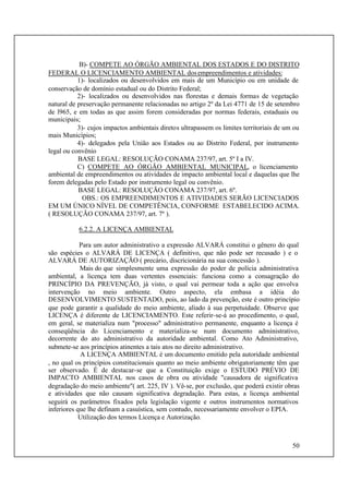 50
B)- COMPETE AO ÓRGÃO AMBIENTAL DOS ESTADOS E DO DISTRITO
FEDERAL O LICENCIAMENTO AMBIENTAL dosempreendimentos e atividades:
1)- localizados ou desenvolvidos em mais de um Município ou em unidade de
conservação de domínio estadual ou do Distrito Federal;
2)- localizados ou desenvolvidos nas florestas e demais formas de vegetação
natural de preservação permanente relacionadas no artigo 2º da Lei 4771 de 15 de setembro
de l965, e em todas as que assim forem consideradas por normas federais, estaduais ou
municipais;
3)- cujos impactos ambientais diretos ultrapassem os limites territoriais de um ou
mais Municípios;
4)- delegados pela União aos Estados ou ao Distrito Federal, por instrumento
legal ou convênio
BASE LEGAL: RESOLUÇÃO CONAMA 237/97, art. 5º I a IV.
C) COMPETE AO ÓRGÃO AMBIENTAL MUNICIPAL, o licenciamento
ambiental de empreendimentos ou atividades de impacto ambiental local e daquelas que lhe
forem delegadas pelo Estado por instrumento legal ou convênio.
BASE LEGAL: RESOLUÇÃO CONAMA 237/97, art. 6º.
OBS.: OS EMPREENDIMENTOS E ATIVIDADES SERÃO LICENCIADOS
EM UM ÚNICO NÍVEL DE COMPETÊNCIA, CONFORME ESTABELECIDO ACIMA.
( RESOLUÇÃO CONAMA 237/97, art. 7º ).
6.2.2. A LICENÇA AMBIENTAL
Para um autor administrativo a expressão ALVARÁ constitui o gênero do qual
são espécies o ALVARÁ DE LICENÇA ( definitivo, que não pode ser recusado ) e o
ALVARÁ DE AUTORIZAÇÃO ( precário, discricionária na sua concessão ).
Mais do que simplesmente uma expressão do poder de polícia administrativa
ambiental, a licença tem duas vertentes essenciais: funciona como a consagração do
PRINCÍPIO DA PREVENÇÃO, já visto, o qual vai permear toda a ação que envolva
intervenção no meio ambiente. Outro aspecto, ela embasa a idéia do
DESENVOLVIMENTO SUSTENTADO, pois, ao lado da prevenção, este é outro princípio
que pode garantir a qualidade do meio ambiente, aliado à sua perpetuidade. Observe que
LICENÇA é diferente de LICENCIAMENTO. Este referir-se-á ao procedimento, o qual,
em geral, se materializa num "processo" administrativo permanente, enquanto a licença é
conseqüência do Licenciamento e materializa-se num documento administrativo,
decorrente do ato administrativo da autoridade ambiental. Como Ato Administrativo,
submete-se aos princípios atinentes a tais atos no direito administrativo.
A LICENÇA AMBIENTAL é um documento emitido pela autoridade ambiental
, no qual os princípios constitucionais quanto ao meio ambiente obrigatoriamente têm que
ser observado. É de destacar-se que a Constituição exige o ESTUDO PRÉVIO DE
IMPACTO AMBIENTAL nos casos de obra ou atividade "causadora de significativa
degradação do meio ambiente"( art. 225, IV ). Vê-se, por exclusão, que poderá existir obras
e atividades que não causam significativa degradação. Para estas, a licença ambiental
seguirá os parâmetros fixados pela legislação vigente e outros instrumentos normativos
inferiores que lhe definam a casuística, sem contudo, necessariamente envolver o EPIA.
Utilização dos termos Licença e Autorização.
 