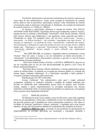 51
Em Direito Administrativo são previstos instrumentos de controle, expressos por
certos tipos de atos administrativos. Assim, como exemplo de instrumento de controle
prévio, pode-se citar as permissões, autorizações, licenças. Como instrumento de controle
concomitante, pode-se mencionar a fiscalização. E, finalmente, um exemplo de instrumento
de controle sucessivo, é o "habite-se". (Milaré)
As licenças e autorizações referem-se à outorga de direitos. Para PAULO
AFFONSO LEME MACHADO, a legislação utilizou equivocadamente a palavra "licença",
quando deveria ter utilizado a denominação "autorização", tendo havido, portanto, falta de
rigor técnico. Recorre para fundamentar o seu argumento, numa expressão que utiliza a
Constituição no artigo 170, parágrafo único. De sua lavra, extrai-se que: “Licença e
autorização – no Direito brasileiro – são vocábulos “empregados sem rigor técnico”. O
emprego na legislação e na doutrina do termo “licenciamento” ambiental não traduzir
necessariamente a utilização da expressão jurídica licença, em seu rigor técnico. Adiante
assume que: “Empregarei a expressão “licenciamento ambiental” como equivalente a
“autorização ambiental”, mesmo quando o termo utilizado seja simplesmente
“licença”.”13
Para ÉDIS MILARÉ, ao contrário, o legislador utilizou corretamente o termo
"licença". Para este autor, a licença é um ato declaratório ao direito pré-existente. A
"autorização" é ato administrativo discricionário e precário, o que não é o caso da licença,
especialmente da licença ambiental.
Para Celso Antônio Pacheco Fiorillo, a LICENÇA AMBIENTAL deixa de ser
um ato vinculado para ser um ato com discricionariedade sui generis ( p.63, Curso de
Direito Ambiental Brasileiro ).
Para Paulo Bessa Antunes ( Direito Ambiental ), a licença administrativa possui
caráter de definitividade, só podendo ser revogada por interesse público ou violação das
normas legais, mediante indenização. Já a autorização concedida a título precário é
revogável a qualquer tempo pelo poder autorizante.
Pela Resolução 237/1997-CONAMA:
Licença Ambiental: "Ato administrativo pelo qual o órgão ambiental
competente, estabelece as condições, restrições e medidas de controle ambiental que
deverão ser obedecidas pelo empreendedor, pessoa fïsica ou jurídica, para localizar,
instalar, ampliar e operar empreendimentos ou atividades utilizadores dos recursos
ambientais consideradas efetiva ou potencialmente poluidoras ou aquelas que, sob qualquer
forma, possam causar degradação ambiental."
6.2.2.1.. TIPOS DE LICENÇA
Na obtenção de uma Licença simples, como foi dito acima, estas serão expedidas
dentro de um procedimento e forma que é estabelecido ora por lei ordinária específica, ora
por previsão genérica que é detalhada por outros instrumentos normativos. Nas obras ou
atividades de potencial significativo impacto ambiental, o legislador prevê uma licença
tripartite, em que cada fase posterior depende do cumprimento das condições da anterior.
LICENÇA PRÉVIA ( LP ): concedida na fase preliminar do planejamento do
empreendimento ou atividade aprovando sua localização e concepção, atestando a
13
MACHADO, Paulo Affonso Leme. Direito Ambiental Brasileiro. 9ª ed. São Paulo: Malheiros, 2001, p.
250.
 