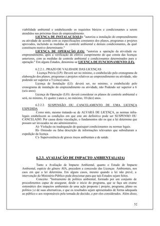 52
viabilidade ambiental e estabelecendo os requisitos básicos e condicionantes a serem
atendidos nas próximas fases do empreendimento.
LICENÇA DE INSTALAÇÃO(LI): "autoriza a instalação do empreendimento
ou atividade de acordo com as especificações constantes dos planos, programas e projetos
aprovados, incluindo as medidas de controle ambiental e demais condicionantes, da qual
constituem motivo determinante."
LICENÇA DE OPERAÇÃO (LO): "autoriza a operação da atividade ou
empreendimento, após a verificação do efetivo cumprimento do que consta das licenças
anteriores, com as medidas de controle ambiental e condicionantes determinados para a
operação." Em alguns Estados, denomina-se LICENÇA DE FUNCIONAMENTO (LF).
6.2.2.1.. PRAZO DE VALIDADE DAS LICENÇAS
Licença Prévia (LP): Deverá ser no mínimo, o estabelecido pelo cronograma de
elaboração dos planos, programas e projetos relativos ao empreendimento ou atividade, não
podendo ser superior a 5 (cinco) anos.
Licença de Instalação (LI): deverá ser, no mínimo, o estabelecido pelo
cronograma de instalação do empreendimento ou atividade, não Podendo ser superior a 6
(seis anos).
Licença de Operação (LO): deverá considerar os planos de controle ambiental e
será, no mínimo, 4 ( quatro ) anos e, no máximo, 10 (dez) anos.
6.2.2.2. SUSPENSÃO OU CANCELAMENTO DE UMA LICENÇA
EXPEDIDA
Como visto, mesmo tratando-se de ALVARÁ DE LICENÇA, as normas infra-
legais estabelecem as condições em que este ato definitivo pode ser SUSPENSO OU
CANCELADO. Por causa desta vinculação, o fundamentos são os que a lei determina que
possam ser invocados no ato administrativo.
A)- Violação ou inadequação de quaisquer condicionantes ou normas legais.
B)- Omissão ou falsa descrição de informações relevantes que subsidiaram a
expedição da licença.
C)- Superveniência de graves riscos ambientais e de saúde.
6.2.3. AVALIAÇÃO DE IMPACTO AMBIENTAL(AIA)
Tanto a Avaliação de Impacto Ambiental, quanto o Estudo de Impacto
Ambiental, espécie do gênero AIA, precedem a concessão das Licenças Ambientais, nos
caos em que a lei determina. Em alguns casos, mesmo quando a lei não prevê, a
intervenção do Ministério Público pode direcionar para que tais Estudos sejam feitos.
Conceito: "Instrumento de política ambiental, formado por um conjunto de
procedimentos capaz de assegurar, desde o início do programa, que se faça um exame
sistemático dos impactos ambientais de uma ação proposta ( projeto, programa, plano ou
política ) e de suas alternativas, e que os resultados sejam apresentados de forma adequada
ao público e aos responsáveis pela tomada de decisão, e por eles considerados. Além disso,
 