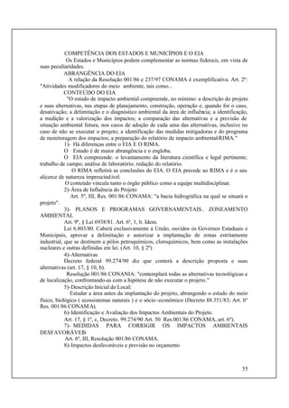 55
COMPETÊNCIA DOS ESTADOS E MUNICÍPIOS E O EIA
Os Estados e Municípios podem complementar as normas federais, em vista de
suas peculiaridades.
ABRANGÊNCIA DO EIA
A relação da Resolução 001/86 e 237/97 CONAMA é exemplificativa. Art. 2º:
"Atividades modificadores do meio ambiente, tais como...
CONTEÚDO DO EIA
"O estudo de impacto ambiental compreende, no mínimo: a descrição do projeto
e suas alternativas, nas etapas de planejamento, construção, operação e, quando for o caso,
desativação; a delimitação e o diagnóstico ambiental da área de influência; a identificação,
a medição e a valorização dos impactos; a comparação das alternativas e a previsão de
situação ambiental futura, nos casos de adoção de cada uma das alternativas, inclusive no
caso de não se executar o projeto; a identificação das medidas mitigadoras e do programa
de monitoragem dos impactos; a preparação do relatório de impacto ambiental-RIMA."
1)- Há diferenças entre o EIA E O RIMA.
O Estudo é de maior abrangência e o engloba.
O EIA compreende: o levantamento da literatura científica e legal pertinente;
trabalho de campo; análise de laboratório; redação do relatório.
O RIMA refletirá as conclusões do EIA. O EIA precede ao RIMA e é o seu
alicerce de natureza imprescindível.
O conteúdo vincula tanto o órgão público como a equipe multidisciplinar.
2)-Área de Influência do Projeto
Art. 5º, III, Res. 001/86 CONAMA: "a bacia hidrográfica na qual se situará o
projeto".
3)- PLANOS E PROGRAMAS GOVERNAMENTAIS.. ZONEAMENTO
AMBIENTAL
Art. 9º, § Lei 6938/81. Art. 6º, 1, b. Idem.
Lei 6.803/80. Caberá exclusivamente à União, ouvidos os Governos Estaduais e
Municipais, aprovar a delimitação e autorizar a implantação de zonas estritamente
industrial, que se destinem a pólos petroquímicos, cloroquímicos, bem como as instalações
nucleares e outras definidas em lei. (Art. 10, § 2º)
4)-Alternativas
Decreto federal 99.274/90 diz que conterá a descrição proposta e suas
alternativas (art. 17, § 10, b).
Resolução 001/86 CONANIA: "contemplará todas as alternativas tecnológicas e
de localização, confrontando-as com a hipótese de não executar o projeto."
5)-Descrição Inicial do Local:
Estudar a área antes da implantação do projeto, abrangendo o estudo do meio
físico, biológico ( ecossistemas naturais ) e o sócio-econômico (Decreto 88.351/83; Art. 6º
Res. 001/86 CONAMA).
6)-Identificação e Avaliação dos Impactos Ambientais do Projeto.
Art. 17, § 1º, c, Decreto. 99.274/90 Art. 50 Res.001/86 CONAMA, art. 6º).
7)- MEDIDAS PARA CORRIGIR OS IMPACTOS AMBIENTAIS
DESFAVORÁVEIS
Art. 6º, III, Resolução 001/86 CONAMA.
8)-Impactos desfavoráveis e previsão no orçamento
 
