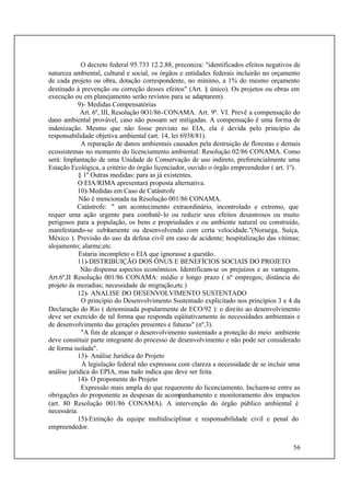 56
O decreto federal 95.733 12.2.88, preconiza: "identificados efeitos negativos de
natureza ambiental, cultural e social, os órgãos e entidades federais incluirão no orçamento
de cada projeto ou obra, dotação correspondente, no mínimo, a 1% do mesmo orçamento
destinado à prevenção ou correção desses efeitos" (Art. § único). Os projetos ou obras em
execução ou em planejamento serão revistos para se adaptarem).
9)- Medidas Compensatórias
Art. 6º, III, Resolução 0O1/86-CONAMA. Art. 9º. VI. Prevê a compensação do
dano ambiental provável, caso não possam ser mitigadas. A compensação é uma forma de
indenização. Mesmo que não fosse previsto no EIA, ela é devida pelo princípio da
responsabilidade objetiva ambiental (art. 14, lei 6938/81).
A reparação de danos ambientais causados pela destruição de florestas e demais
ecossistemas no momento do licenciamento ambiental: Resolução 02/86 CONAMA. Como
será: Implantação de uma Unidade de Conservação de uso indireto, preferencialmente uma
Estação Ecológica, a critério do órgão licenciador, ouvido o órgão empreendedor ( art. 1º).
§ 1º Outras medidas: para as já existentes.
O EIA/RIMA apresentará proposta alternativa.
10)-Medidas em Caso de Catástrofe
Não é mencionada na Resolução 001/86 CONAMA.
Catástrofe: " um acontecimento extraordinário, incontrolado e extremo, que
requer uma ação urgente para combatê-lo ou reduzir seus efeitos desastrosos ou muito
perigosos para a população, os bens e propriedades e ou ambiente natural ou construído,
manifestando-se subitamente ou desenvolvendo com certa velocidade."(Noruega, Suíça,
México ). Previsão do uso da defesa civil em caso de acidente; hospitalização das vítimas;
alojamento; alarme;etc.
Estaria incompleto o EIA que ignorasse a questão.
11)-DISTRIBUIÇÃO DOS ÔNUS E BENEFÍCIOS SOCIAIS DO PROJETO
Não dispensa aspectos econômicos. Identificam-se os prejuízos e as vantagens.
Art.6º,II Resolução 001/86 CONAMA: médio e longo prazo ( nº empregos; distância do
projeto às moradias; necessidade de migração,etc.)
12)- ANALISE DO DESENVOLVIMENTO SUSTENTADO
O princípio do Desenvolvimento Sustentado explicitado nos princípios 3 e 4 da
Declaração do Rio ( denominada popularmente de ECO/92 ): o direito ao desenvolvimento
deve ser exercido de tal forma que responda eqüitativamente às necessidades ambientais e
de desenvolvimento das gerações presentes e futuras" (nº.3).
"A fim de alcançar o desenvolvimento sustentado a proteção do meio ambiente
deve constituir parte integrante do processo de desenvolvimento e não pode ser considerado
de forma isolada".
13)- Análise Jurídica do Projeto
A legislação federal não expressou com clareza a necessidade de se incluir uma
análise jurídica do EPIA, mas tudo indica que deve ser feita.
14)- O proponente do Projeto
Expressão mais ampla do que requerente do licenciamento. Incluem-se entre as
obrigações do proponente as despesas de acompanhamento e monitoramento dos impactos
(art. 80 Resolução 001/86 CONAMA). A intervenção do órgão público ambiental é
necessária.
15)-Extinção da equipe multidisciplinar e responsabilidade civil e penal do
empreendedor.
 