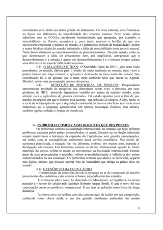 6
crescimento zero, tinha um matiz grande de defensores. Os mais radicais, densificaram-se
na figura dos defensores da intocabilidade dos recursos naturais. Parte destas idéias
subsistem com as O.N.G.s, geralmente internacionais, que apregoam, por exemplo, a
intocabilidade da floresta amazônica e, para tanto, repetem o bordão de que este
ecossistema representa o pulmão do mundo; é o patrimônio comum da humanidade5, detém
a maior biodiversidade do mundo, induzindo a idéia de intocabilidade deste recurso natural.
Neste bloco situam-se os conservacionistas ou preservacionistas. No pólo oposto, estão os
que desprezaram a idéia do crescimento zero, por inaplicável, apregoando que o
desenvolvimento é a solução ( grupo dos desenvolvimentista ) e o homem sempre achará
uma alternativa no caso de falta destes recursos.
3.3)- O RELATÓRIO U THAN: O Secretário Geral da ONU , com uma visão
panorâmica do mundo, alertou para o estado do meio ambiente no mundo, tanto ricos e
pobres tinham um traço comum: a agressão e destruição do meio ambiente natural. Sua
contribuição foi a de apontar que o tema meio ambiente teria que entrar na Agenda
Mundial, como uma preocupação comum dos países.
3.4)- DETECÇÃO DE PESTICIDAS EM PINGUINS: Pesquisadores
apresentaram resultado de pesquisas que detectaram nestas aves, a presença em suas
gorduras, do DDT, pesticida largamente vendido aos países de terceiro mundo, como
solução para a agricultura de grandes extensões. Tal estudo apontou para o fato de que
mesmo em regiões em que o homem está ausente, sua poluição ali chegou. Assim, fecha-se
o ciclo de informações de que a degradação ambiental do homem não ficou restrita às áreas
industriais, ou à ocupação agropecuária sob intensa devastação florestal, mas afetava
também regiões isoladas e limpas do mundo.uiç
4)- PROBLEMAS COMUNS. MAIS DOS RICOS QUE DOS POBRES.
Os problemas comuns da Sociedade Internacional, na verdade, até hoje, refletem
problemas causados pelos países desenvolvidos, os quais, fincados na revolução industrial,
sempre mantiveram a liderança da expansão do Capitalismo, sem grandes preocupações,
até então, com as conseqüências ambientais desta corrida econômica. Nos países de
economia planificada, a situação não era diferente, embora, por muitos anos, mantida a
divulgação sob censura. Um fenômeno comum no direito internacional, quanto às fontes
materiais do direito, reflete-se muito no movimentar da Sociedade Internacional. Grande
parte de suas preocupações e medidas, sofrem avassaladoramente a influência dos países
industrializados na sua condução. Os problemas comuns que abaixo se menciona, seguem
esta lógica, mesmo que possam ocorrer fora do hemisfério que abriga os países ricos do
mundo.
4.1)- O FENÔMENO DA CHUVA ÁCIDA
Contaminação da atmosfera devido à presença no ar de compostos de enxofre
provenientes das indústrias e dos centros urbanos, especialmente dos veículos.
O fenômeno não é novo, foi detectado em Manchester, na Inglaterra, no século
passado e o termo foi criado pelo químico Roberto Angus Smith. O que é novo foi sua
constatação como um problema internacional. E um tipo de poluição atmosférica de longa
distância.
"a chuva, neve ou neblina com alta concentração de ácidos em sua composição,
conhecida como chuva ácida, é um dos grandes problemas ambientais do mundo
 