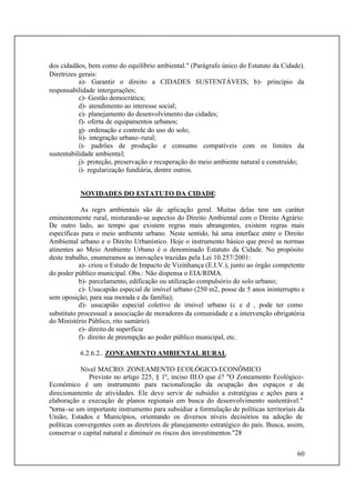 60
dos cidadãos, bem como do equilíbrio ambiental." (Parágrafo único do Estatuto da Cidade).
Diretrizes gerais:
a)- Garantir o direito a CIDADES SUSTENTÁVEIS; b)- princípio da
responsabilidade intergerações;
c)- Gestão democrática;
d)- atendimento ao interesse social;
e)- planejamento do desenvolvimento das cidades;
f)- oferta de equipamentos urbanos;
g)- ordenação e controle do uso do solo;
li)- integração urbano-rural;
i)- padrões de produção e consumo compatíveis com os limites da
sustentabilidade ambiental;
j)- proteção, preservação e recuperação do meio ambiente natural e construído;
i)- regularização fundiária, dentre outros.
NOVIDADES DO ESTATUTO DA CIDADE:
As regrs ambientais são de aplicação geral. Muitas delas tem um caráter
eminentemente rural, misturando-se aspectos do Direito Ambiental com o Direito Agrário.
De outro lado, ao tempo que existem regras mais abrangentes, existem regras mais
específicas para o meio ambiente urbano. Neste sentido, há uma interface entre o Direito
Ambiental urbano e o Direito Urbanístico. Hoje o instrumento básico que prevê as normas
atinentes ao Meio Ambiente Urbano é o denominado Estatuto da Cidade. No propósito
deste trabalho, enumeramos as inovações trazidas pela Lei 10.257/2001:
a)- criou o Estudo de Impacto de Vizinhança (E.I.V.), junto ao órgão competente
do poder público municipal. Obs.: Não dispensa o EIA/RIMA.
b)- parcelamento, edificação ou utilização compulsório do solo urbano;
c)- Usucapião especial de imóvel urbano (250 m2, posse de 5 anos ininterrupto e
sem oposição; para sua morada e da família);
d)- usucapião especial coletivo de imóvel urbano (c e d , pode ter como
substituto processual a associação de moradores da comunidade e a intervenção obrigatória
do Ministério Público, rito sumário).
e)- direito de superfície
f)- direito de preempção ao poder público municipal, etc.
6.2.6.2.. ZONEAMENTO AMBIENTAL RURAL
Nível MACRO: ZONEAMENTO ECOLÓGICO-ECONÔMICO
Previsto no artigo 225, § 1º, inciso III.O que é? "O Zoneamento Ecológico-
Econômico é um instrumento para racionalização da ocupação dos espaços e de
direcionamento de atividades. Ele deve servir de subsídio a estratégias e ações para a
elaboração e execução de planos regionais em busca do desenvolvimento sustentável."
"torna-se um importante instrumento para subsidiar a formulação de políticas territoriais da
União, Estados e Municípios, orientando os diversos níveis decisórios na adoção de
políticas convergentes com as diretrizes de planejamento estratégico do país. Busca, assim,
conservar o capital natural e diminuir os riscos dos investimentos."28
 