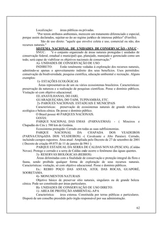 62
Localização: áreas públicas ou privadas.
"Por terem atributos ambientais, merecem um tratamento diferenciado e especial,
porque assim declarados, sujeitar-se-ão ao regime jurídico de interesse público" (Fiorillo).
São de uso direto: "aquele que envolve coleta e uso, comercial ou não, dos
recursos naturais."
SISTEMA NACIONAL DE UNIDADES DE CONSERVAÇÃO - SNUC -
SNUC: "é o conjunto organizado de áreas naturais protegidas ( unidades de
conservação federal, estadual e municipal) que, planejado, manejado e gerenciado como um
todo, será capaz de viabilizar os objetivos nacionais de conservação."
A)- UNIDADES DE CONSERVAÇÃO DE USO
INDIRETO: Estão totalmente vedadas à exploração dos recursos naturais,
admitindo-se apenas o aproveitamento indireto dos seus benefícios. Usos permitidos:
conservação da biodiversidade, pesquisa científica, educação ambiental e recreação. Alguns
exemplos:
1)- ESTAÇÕES ECOLÓGICAS
Áreas representativas de um ou vários ecossistemas brasileiros. Características:
preservação da natureza e a realização de pesquisas científicas. Posse e domínio públicos.
Visitação só com objetivo educacional.
EE.ANAVILHANAS, DO JARI,
GUARAQUEÇABA, DO TAIM, TUPINAMBÁS, ETC.
2)- PAROUES NACIONAIS. ESTADUAIS E MUNICIPAIS
Características: preservação de ecossistemas naturais de grande relevância
ecológica e beleza cênica. De posse e domínio público.
O Brasil possui 40 PARQUES NACIONAIS.
GOlÁS:
PARQUE NACIONAL DAS EMAS (PARNA/EMAS) - ( Mineiros e
Chapadão do Céu ). 580 km de Goiânia.
Ecossistema protegido: Cerrado em todas as suas subfisionomias.
PARQUE NACIONAL DA CHAPADA DOS VEADEIROS
(PARNA/CHApADA DOS VEADEIROS) -( Cavalcante e Alto Paraíso). Cerrado,
incluindo campos rupestres. Área atual: Ampliada pelo Decreto de 27 de setembro de 2001
( Decreto de criação 49.875 de 11 de janeiro de l961 ).
PARQUE ESTADUAL DA SERRA DE CALDAS NOVAS (PESCAN). (Caldas
Novas). Protege o cerrado e a serra de Caldas onde ocorre o fenômeno das águas quentes.
3)- RESERVAS BIOLÓGICAS (REBIOS)
Áreas delimitadas com a finalidade de conservação e proteção integral da flora e
fauna, sendo proibida qualquer forma de exploração de seus recursos naturais.
Características: visitação, só com objetivo educacional. Posse e domínio públicos.
Ex.: REBIO POÇO DAS ANTAS, ATOL DAS ROCAS, GUAPORÉ,
SOORETAMA.
4)- MONUMENTOS NATURAIS
Objetivo básico de preservar sítio naturais, singulares ou de grande beleza
cênica. Pode ser constituído por áreas particulares.
B)- UNIDADES DE CONSERVAÇÃO DE USO DIRETO:
1)- AREA DE PROTEÇÃO AMBIENTAL-APA
Característica: área extensa. Constituída por terras públicas e particulares.
Disporá de um conselho presidido pelo órgão responsável por sua administração.
 