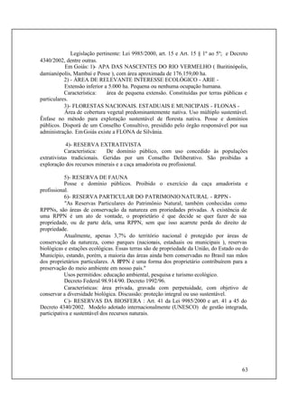 63
Legislação pertinente: Lei 9985/2000, art. 15 e Art. 15 § 1º ao 5º; e Decreto
4340/2002, dentre outras.
Em Goiás: 1)- APA DAS NASCENTES DO RIO VERMELHO ( Buritinópolis,
damianópolis, Mambaí e Posse ), com área aproximada de 176.159,00 ha.
2) - ÁREA DE RELEVANTE INTERESSE ECOLÓGICO - ARIE -
Extensão inferior a 5.000 ha. Pequena ou nenhuma ocupação humana.
Característica: área de pequena extensão. Constituídas por terras públicas e
particulares.
3)- FLORESTAS NACIONAIS. ESTADUAIS E MUNICIPAIS - FLONAS -
Área de cobertura vegetal predominantemente nativa. Uso múltiplo sustentável.
Ênfase no método para exploração sustentável de floresta nativa. Posse e domínios
públicos. Disporá de um Conselho Consultivo, presidido pelo órgão responsável por sua
administração. EmGoiás existe a FLONA de Silvânia.
4)- RESERVA EXTRATIVISTA
Característica: De domínio público, com uso concedido às populações
extrativistas tradicionais. Geridas por um Conselho Deliberativo. São proibidas a
exploração dos recursos minerais e a caça amadorista ou profissional.
5)- RESERVA DE FAUNA
Posse e domínio públicos. Proibido o exercício da caça amadorista e
profissional.
6)- RESERVA PARTICULAR DO PATRIMONIO NATURAL - RPPN -
"As Reservas Particulares do Patrimônio Natural, também conhecidas como
RPPNs, são áreas de conservação da natureza em proriedades privadas. A existência de
uma RPPN é um ato de vontade, o proprietário é que decide se quer fazer de sua
propriedade, ou de parte dela, uma RPPN, sem que isso acarrete perda do direito de
propriedade.
Atualmente, apenas 3,7% do território nacional é protegido por áreas de
conservação da natureza, como parques (nacionais, estaduais ou municipais ), reservas
biológicas e estações ecológicas. Essas terras são de propriedade da União, do Estado ou do
Município, estando, porém, a maioria das áreas ainda bem conservadas no Brasil nas mãos
dos proprietários particulares. A RPPN é uma forma dos proprietário contribuírem para a
preservação do meio ambiente em nosso país."
Usos permitidos: educação ambiental, pesquisa e turismo ecológico.
Decreto Federal 98.914/90. Decreto 1992/96.
Características: área privada, gravada com perpetuidade, com objetivo de
conservar a diversidade biológica. Discussão: proteção integral ou uso sustentável.
C)- RESERVAS DA BIOSFERA : Art. 41 da Lei 9985/2000 e art. 41 a 45 do
Decreto 4340/2002. Modelo adotado internacionalmente (UNESCO) de gestão integrada,
participativa e sustentável dos recursos naturais.
 