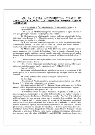64
6.3)- DA TUTELA ADMINISTRATIVA ATRAVÉS DA
APURAÇÃO E SANÇÃO DAS INFRAÇÕES ADMINISTRATIVAS
AMBIENTAIS
6.3.1)- DAS INFRAÇÕES ADMINISTRATIVAS AMBIENTAIS (I.A.A.)
- Considerações
Art. 70 da Lei 9.605/98:"toda ação ou omissão que viole as regras jurídicas de
uso, gozo, promoção, proteção e recuperação do meio ambiente."
1)- São impostas aos infratores pelos próprios órgãos da administração direta e
indireta da União, Estados, D.F. e Municípios atuantes na área ambiental. As civis e penais
são apuradas e sancionadas pelo judiciário.
2)- É uma das mais importantes expressões do poder de polícia conferido à
Administração Pública. Foi visto que o Poder de Polícia tem como atributos a
discricionariedade, auto-executoriedade e a imperatividade.
3)- Mesmo sendo a expressão do Poder de Polícia, tanto a apuração como a
sanção pautam-se pelo princípio da legalidade. Tanto a conduta infracional, como a
correspondente sanção reclamam expressa previsão legal, pois: "ninguém será obrigado a
fazer ou deixar de fazer alguma coisa senão em virtude de lei ( Constituição Federal, art. 5º,
II ).
Não se caracteriza apenas pela inobservância de normas e padrões específicos,
mas também pelo resultado danoso.
Ex.: poluição é degradação que se tipifica pelo resultado danoso, independente
da inobservância de regras ou padrões específicos ( art. 3º, III Lei 6.938/81 ).
Decreto 3.179/99:
4)-A grande maioria das infrações administrativas repete os tipos penais da lei.
Crítica: poucas são as infrações definidas no regulamento que não sejam idênticas aos tipos
criminais.
Os Estados poderão definir melhor as infrações administrativas.
II)- Base Legal
Constitucional: Art. 23, que atrib ui competência administrativa para a União,
Estados, D.F. e Municípios cuidarem do meio ambiente.
Infra-Constitucional: Lei 9605/98 ( Lei dos Crimes Ambientais), arts. 70-79-A;
Decreto 3l79/99: Regulamentação das infrações administrativas ambientais ( 62 artigos ).
III)- Competência para apuração das IAA:
Competência comum dos Órgãos Ambientais integrantes do SISNAMA. No
caso, aos agentes designados para as atividades de fiscalização de tais órgãos, bem como os
agentes das Capitanias dos Portos do Ministério da Marinha ( Art. 70, § 1º ). Cada órgão
ambiental deverá ter uma carreira própria para o exercício desta atividade. Na esfera
federal, o IBAMA, pela lei citada quando foi tratado do Delineamento Institucional,
estabeleceu ser função fiscalizaçatória uma atividade dos ANALISTAS AMBIENTAIS,
técnicos de formação superior, necessariamente com formação nas áreas que os Conselhos
profissionais permitem sua atuação. Na realidade, o IBAMA, justificando por vários
expedientes, baixou Portaria delegando tal atribuição a outros titulares de cargos e função,
afigurando-se uma desvio de função e uma atuação eivada de incompetência administrativa
aos servidores que não sejam ANALISTAS AMBIENTAIS. Atualmente houve nova
 