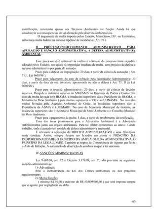 65
modificação, remetendo apenas aos Técnicos Ambientais tal função. Ainda há que
amadurecer as conseqüencias de tal alteração pela doutrina ambientalista.
O pagamento de multa imposta pelos Estados, Municípios, D.F. ou Territórios,
substitui a multa federal na mesma hipótese de incidência ( Art. 76 ).
O PROCESSO/PROCEDIMENTO ADMINISTRATIVO PARA
APURAÇÃO E SANÇÃO ADMINISTRATIVA. A DEFESA ADMINISTRATIVOA
AMBIENTAL.
Esse processo só é aplicável às multas e afasta-se do processo mais expedito
adotado pelos Estados, nos quais há imposição imediata de multa, sem prejuízo da defesa e
recurso administrativo por parte do autuado.
Prazo para a defesa ou impugnação: 20 dias, a partir da ciência da autuação ( Art.
71, I, Lei 9605/98 ).
Prazo para julgamento do auto de infração pela Autoridade Administrativa: 30
dias, a partir da data da sua lavratura, apresentada ou não a defesa ( Art. 71, II da Lei
9605/98 ).
Prazo para o recurso administrativo: 20 dias, a partir da ciência da decisão
superior. Dirigido à instância superior do SISNAMA ou Diretoria de Portos e Costas. No
caso da multa lavrada pelo IBAMA, a instâncias superiores são:o Presidente do IBAMA, o
Ministro do Meio Ambiente ( para multas superiores a R$) e ao CONAMA. No caso das
multas lavradas pela Agência Ambiental de Goiás, as instâncias superiores são: a
Presidência da AGMA e à SEMARH. No caso da Secretaria Municipal de Goiânia, as
instâncias superiores são:o Secretário Municipal de Meio Ambiente e o Conselho Municial
de Meio Ambiente.
Prazo para o pagamento da multa: 5 dias, a partir do recebimento da notificação.
Uma das áreas promissoras para a Advocacia Ambiental é a Advocacia
Administrativa junto aos órgãos ambientais. Para tal mister, remetemos ao anexo I deste
trabalho, onde é juntado um modelo de defesa administrativa ambiental.
É relevante a aplicação do DIREITO ADMINISTRATIVO e seus Princípios
nesta conduta. Assim, sempre devem ser levados em conta o PRINCÍPIO DA
PROPORCIONALIDADE; O PRINCÍPIO DA AMPLA DEFESA ADMINISTRATIVA; O
PRINCÍPIO DA LEGALIDADE. Também as regras de Competência do Agente que lavra
o Auto de Infração. A adequação da descrição da conduta ao que a lei sanciona.
IV-SANÇÕES ADMINISTRATIVAS
Lei 9.605/98, art. 72 e Decreto 3.179/99, art. 2º, são previstas as seguintes
sanções administrativas:
1)- Advertência:
Ante a inobservância da Lei dos Crimes ambientais ou dos preceitos
regulamentares.
2)- Multa Simples:
( mínimo R$ 50,00 e máximo de R$ 50.000.000,00 ) que será imposta sempre
que o agente, por negligência ou dolo:
 