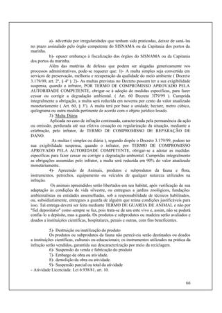 66
a)- advertido por irregularidades que tenham sido praticadas, deixar de saná-las
no prazo assinalado pelo órgão competente do SISNAMA ou da Capitania dos portos da
marinha.
b)- opuser embaraço à fiscalização dos órgãos do SISNAMA ou da Capitania
dos portos da marinha.
Além das matérias de defesas que podem ser alegadas genericamente nos
processos administrativos, pode-se requerer que: 1)- A multa simples seja convertida em
serviços de preservação, melhoria e recuperação da qualidade do meio ambiente ( Decreto
3.179/99, art. 2º, § 4º ). 2)- As multas previstas no Decreto possam ter a sua exigibilidade
suspensa, quando o infrator, POR TERMO DE COMPROMISSO APROVADO PELA
AUTORIDADE COMPETENTE, obrigar-se à adoção de medidas específicas, para fazer
cessar ou corrigir a degradação ambiental. ( Art. 60 Decreto 3l79/99 ). Cumprida
integralmente a obrigação, a multa será reduzida em noventa por cento do valor atualizado
monetariamente ( Art. 60, § 3º). A multa terá por base a unidade, hectare, metro cúbico,
quilograma ou outra medida pertinente de acordo com o objeto jurídico lesado.
3)- Multa Diária
Aplicada no caso de infração continuada, caracterizada pela permanência da ação
ou omissão, perdurada até sua efetiva cessação ou regularização da situação, mediante a
celebração, pelo infrator, de TERMO DE COMPROMISSO DE REPARAÇÃO DE
DANO.
As multas ( simples ou diária ), segundo dispõe o Decreto 3.179/99, podem ter
sua exigibilidade suspensa, quando o infrator, por TERMO DE COMPROMISSO
APROVADO PELA AUTORIDADE COMPETENTE, obrigar-se a adotar as medidas
específicas para fazer cessar ou corrigir a degradação ambiental. Cumpridas integralmente
as obrigações assumidas pelo infrator, a multa será reduzida em 90% do valor atualizado
monetariamente.
4)- Apreensão de Animais, produtos e subprodutos da fauna e flora,
instrumentos, petrechos, equipamento ou veículos de qualquer natureza utilizados na
infração.
Os animais apreendidos serão libertados em seu habitat, após verificação de sua
adaptação às condições de vida silvestre, ou entregues a jardins zoológicos, fundações
ambientalistas ou entidades assemelhadas, sob a responsabilidade de técnicos habilitados,
ou, subsidiariamente, entregues a guarda de alguém que reúna condições justificáveis para
isso. Tal entrega deverá ser feita mediante TERMO DE GUARDA DE ANIMAL e não por
"fiel depositário" como sempre se fez, pois trata-se de um ente vivo e, assim, não se poderá
confia-lo a depósito, mas a guarda. Os produtos e subprodutos ou madeira serão avaliados e
doados a instituições científicas, hospitalares, penais e outras, com fins beneficentes.
5)- Destruição ou inutilização do produto
Os produtos ou subprodutos da fauna não perecíveis serão destinados ou doados
a instituições científicas, culturais ou educacionais; os instrumentos utilizados na prática da
infração serão vendidos, garantida sua descaracterização por meio da reciclagem.
6)- Suspensão da venda e fabricação do produto
7)- Embargo de obra ou atividade.
8)- demolição da obra ou atividade.
9)- Suspensão parcial ou total da atividade
- Atividade Licenciada: Lei 6.938/81, art. 10.
 