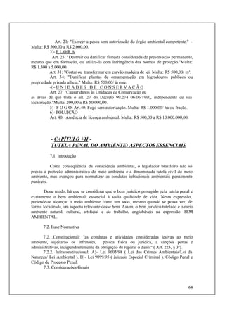 68
Art. 21: "Exercer a pesca sem autorização do órgão ambiental competente." -
Multa: R$ 500,00 a R$ 2.000,00.
3)- F L O R A
Art. 25: "Destruir ou danificar floresta considerada de preservação permanente,
mesmo que em formação, ou utiliza-la com infringência das normas de proteção."Multa:
R$ 1.500 a 5.000,00.
Art. 31: "Cortar ou transformar em carvão madeira de lei. Multa: R$ 500,00/ m³.
Art. 34: "Danificar plantas de ornamentação em logradouros públicos ou
propriedade privada alheia." Multa: R$ 500,00/ árvore.
4)- U N I D A D E S D E C O N S E R V A Ç Ã O
Art. 27: "Causar danos às Unidades de Conservação ou
às áreas de que trata o art. 27 do Decreto 99.274 06/06/1990, independente de sua
localização."Multa: 200,00 a R$ 50.000,00.
5)- F O G O: Art.40: Fogo sem autorização. Multa: R$ 1.000,00/ ha ou fração.
6)- POLUIÇÃO
Art. 40: Ausência de licença ambiental. Multa: R$ 500,00 a R$ 10.000.000,00.
- CAPÍTULO VII -
TUTELA PENAL DO AMBIENTE: ASPECTOS ESSENCIAIS
7.1. Introdução
Como conseqüência da consciência ambiental, o legislador brasileiro não só
previu a proteção administrativa do meio ambiente e a denominada tutela civil do meio
ambiente, mas avançou para normatizar as condutas infracionais ambientais penalmente
puníveis.
Desse modo, há que se considerar que o bem jurídico protegido pela tutela penal e
exatamente o bem ambiental, essencial à sadia qualidade de vida. Nesta expressão,
pretende-se alcançar o meio ambiente como um todo, mesmo quando se possa ver, de
forma localizada, um aspecto relevante desse bem. Assim, o bem jurídico tutelado é o meio
ambiente natural, cultural, artificial e do trabalho, englobáveis na expressão BEM
AMBIENTAL.
7.2. Base Normativa
7.2.1.Constitucional: "as condutas e atividades consideradas lesivas ao meio
ambiente, sujeitarão os infratores, pessoa física ou jurídica, a sanções penas e
administrativas, independentemente da obrigação de reparar o dano." ( Art. 225, § 3º).
7.2.2. Infraconstitucional: A)- Lei 9605/98 ( Lei dos Crimes Ambientais/Lei da
Natureza/ Lei Ambiental ). B)- Lei 9099/95 ( Juizado Especial Criminal ). Código Penal e
Código de Processo Penal.
7.3. Considerações Gerais
 