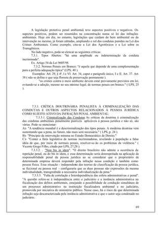 69
A legislação protetiva penal ambiental, teve aspectos positivos e negativos. Os
aspectos positivos, podem ser resumidos na concentração numa só lei das infrações
ambientais. Hoje em dia, no entanto, legislações que cuidam do bem ambiental ou da
intervenção no mesmo, já foram editadas, ampliando o rol das condutas punidas na Lei dos
Crimes Ambientais. Como exemplo, cita-se a Lei dos Agrotóxicos e a Lei sobre os
Transgênicos.
No lado negativo, pode-se elencar as seguintes críticas:
7.3.1. Tipos Abertos: "há uma amplitude ou indeterminação da conduta
incriminada".
Ex. Artigo 54 da Lei 9605/98.
7.3.2. Normas Penais em Branco: "é aquela que depende de uma complementação
para a perfeita adequação típica" (LPS, 40 ).
Exemplos: Art. 29, § 4º, l e VI. Art. 34, caput e parágrafo único, I e II. Art. 37. Art.
38 ( não se define o que seja floresta de preservação permanente ).
"os crimes contra o meio ambiente devem estar previamente previstos em lei,
evitando-se a adoção, mesmo no seu mínimo legal, de normas penais em branco." ( LPS, 25
).
7.3.3. CRÍTICA DOUTRINÁRIA PENALISTA À CRIMINALIZAÇÃO DAS
CONDUTAS E OUTROS ASPECTOS RELACIONADOS À PESSOA JURÍDICA
COMO SUJEITO ATIVO DA INFRAÇÃO PENAL AMBIENTAL:
7.3.3.1. Criminalização das Condutas As críticas da doutrina à criminalização
das condutas ambientais penalmente puníveis aplicáveis à pessoa jurídica e não só, são
várias. Pode-se mencionar:
A)- "A tendência mundial é a descriminalização dos tipos penais. A moderna doutrina vem
sustentando que a pena, no futuro, não mais será necessária." ( LPS, p. 24 ).
B)- "Princípio da intervenção mínima no Estado Democrático de Direito."
C)- "Conter a fúria legislativa de normas incriminadoras, revelando à população a falsa
idéia de que, por meio de normais penais, resolver-se-ão os problemas da violência." (
Vicente Grego Filho, citado por LPS, 27,28 ).
7.3.3.2. . "Non bis in idem". "O direito brasileiro não admite a ocorrência da
repetição penal, ou do bis in idem, e essa determinação seria desrespeitada na aplicação da
responsabilidade penal da pessoa jurídica ao se considerar que o proprietário de
determinada empresa deverá responder pela infração nessa condição e também como
pessoa física. Essa situação - independente das teorias de classificação da pessoa jurídica,
se ficcional ou pessoa real - configuraria que as duas pessoas são expressões da mesma
individualidade, transgredindo a necessária individualização da pena."
7.3.3.3. "Falta de correlação e Interdependência das esfera administrativas e penal".
"A questão refere-se à independência entre o judiciário e a instância administrativa na
fiscalização dos delitos ambientais, ensejando a possibilidade de condução simultânea de
um processos administrativo na instituição fiscalizadora ambiental e no judiciário,
promovida por iniciativa do ministério público. Nesse caso, há o risco de que determinada
infração seja descaracterizada pela instância administrativa e que o autor seja condenado no
judiciário.
 