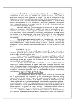 7
contemporâneo. O óxido de nitrogênio (NO) e os dióxidos de enxofre (SO2), principais
componentes da chuva ácida, são liberados com a queima de carvão e óleo, fontes de
energia que movem diversas economias no planeta." "Na Ásia as indústrias de região
lançaram na atmosfera cerca de 34 milhões de toneladas de dióxido de enxofre ao ano, 40%
do que emitem os EUA, até então o maior responsável pela ocorrência do fenômeno. Estes
números devem triplicar até 2010, sobretudo na China, Índia, Tailândia e Coréia do sul,
tanto por causa do aumento da produção industrial e da frota de veículos como pelo uso
constante do carvão para gerar energia."
Os efeitos observados vão desde a destruição da vegetação até danos causa dos
edifícios e monumentos (dissolução do calcário), mas inclui a acidificação de rios e
sobretudo lagos, causando a morte de peixes. Em termos econômicos, os efeitos da chuva
ácida em florestas, culturas e edifícios do Reino Unido foram estimados em 4.500 milhões
de euros/ano e na Alemanha esse valor supera 7.250 milhões de euros. Percebeu-se
claramente o fenômeno da poluição transfronteiriça, donde a frase de que "a poluição não
tem fronteiras".
Tal problema estaria ocorrendo, inclusive, no Uruguai, devido a uma indústria na
fronteira, do lado do Brasil. "A usina de Candiota, situada no Estado doRrio Grande do Sul,
produzi energia elétrica a partir de carvão mineral do subsolo. Localizada a apenas 80 km
do Uruguai, a referida usina é acusada de causar chuva ácida na região nordeste do vizinho
país."6
4.2)- EFEITO ESTUFA
"Aquecimento da Terra causado pela concentração de gás carbônico na
atmosfera, provocado pela queima de combustíveis fósseis. Provoca secas, enchentes,
desertificação e subida do nível dos mares.
Dentre os gases, "os principais são o dióxido de carbono (C02), produzido pela
queimada de florestas e pela combustão de produtos como carvão, petróleo e gás natural; o
óxido nitroso, gerado pela atividade das bactérias do solo; e o metano, produzido pela
decomposição de matérias orgânicas.
"A forma como o efeito estufa se manifestará no futuro ainda é imprevisível. A
longo prazo, o superaquecimento do planeta pode causar problemas ambientais como
tufões, furacões e enchentes, em conseqüência do derretimento das geleiras e do aumento
da evaporação da água. Deve atingir também a fauna, pois algumas espécies de animais não
se adaptam a temperaturas elevadas, além de comprometer ecossistemas, especialmente
mangues, mais sensível a alterações do nível do mar.
4.3.BURACO NA CAMADA DE OZÔNIO
Situada na estratosfera, entre 20-35 km de altitude, a camada de ozônio tem certa
de 15 km de espessura. Sua constituição, há 400 milhões de anos, foi crucial para o
desenvolvimento da vida na terra. Composta de um gás rarefeito, formado por moléculas de
três átomos de oxigênio- o ozônio -, m ela impede a passagem de parte da radiação ultra
violeta emitida pelo Sol. A agressão à camada de ozônio interfere no equilíbrio ambiental e
na saúde humana e animal. Sem sua proteção, diminui a capacidade de fotossíntese nas
plantas e aumenta o risco do desenvolvimento de doenças como o câncer de pele. Pode ter
efeito mutagênico ( alteração do código genético ) e teratogênico (aparecimento de
deformações), podendo levar até mesmo à morte. Efeitos em desordens oculares.
O impacto do CFC na camada de ozônio começou a ser observado em 1974
pelos químicos Frank Rowland e Manoel Molina, ganhadores do Prêmio Nobel de Química
 