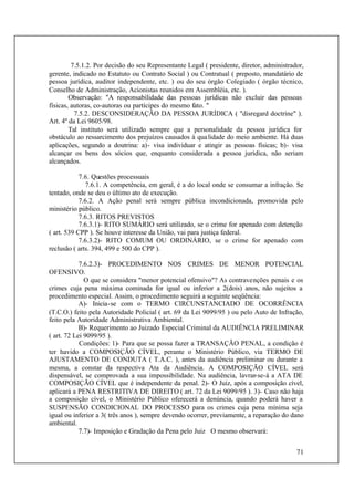 71
7.5.1.2. Por decisão do seu Representante Legal ( presidente, diretor, administrador,
gerente, indicado no Estatuto ou Contrato Social ) ou Contratual ( preposto, mandatário de
pessoa jurídica, auditor independente, etc. ) ou do seu órgão Colegiado ( órgão técnico,
Conselho de Administração, Acionistas reunidos em Assembléia, etc. ).
Observação: "A responsabilidade das pessoas jurídicas não excluir das pessoas
físicas, autoras, co-autoras ou partícipes do mesmo fato. "
7.5.2. DESCONSIDERAÇÃO DA PESSOA JURÍDICA ( "disregard doctrine" ).
Art. 4º da Lei 9605/98.
Tal instituto será utilizado sempre que a personalidade da pessoa jurídica for
obstáculo ao ressarcimento dos prejuízos causados à qualidade do meio ambiente. Há duas
aplicações, segundo a doutrina: a)- visa individuar e atingir as pessoas físicas; b)- visa
alcançar os bens dos sócios que, enquanto considerada a pessoa jurídica, não seriam
alcançados.
7.6. Questões processuais
7.6.1. A competência, em geral, é a do local onde se consumar a infração. Se
tentado, onde se deu o último ato de execução.
7.6.2. A Ação penal será sempre pública incondicionada, promovida pelo
ministério público.
7.6.3. RITOS PREVISTOS
7.6.3.1)- RITO SUMÁRIO será utilizado, se o crime for apenado com detenção
( art. 539 CPP ). Se houve interesse da União, vai para justiça federal.
7.6.3.2)- RITO COMUM OU ORDINÁRIO, se o crime for apenado com
reclusão ( arts. 394, 499 e 500 do CPP ).
7.6.2.3)- PROCEDIMENTO NOS CRIMES DE MENOR POTENCIAL
OFENSIVO.
O que se considera "menor potencial ofensivo"? As contravenções penais e os
crimes cuja pena máxima cominada for igual ou inferior a 2(dois) anos, não sujeitos a
procedimento especial. Assim, o procedimento seguirá a seguinte seqüência:
A)- Inicia-se com o TERMO CIRCUNSTANCIADO DE OCORRÊNCIA
(T.C.O.) feito pela Autoridade Policial ( art. 69 da Lei 9099/95 ) ou pelo Auto de Infração,
feito pela Autoridade Administrativa Ambiental.
B)- Requerimento ao Juizado Especial Criminal da AUDIÊNCIA PRELIMINAR
( art. 72 Lei 9099/95 ).
Condições: 1)- Para que se possa fazer a TRANSAÇÃO PENAL, a condição é
ter havido a COMPOSIÇÃO CÍVEL, perante o Ministério Público, via TERMO DE
AJUSTAMENTO DE CONDUTA ( T.A.C. ), antes da audiência preliminar ou durante a
mesma, a constar da respectiva Ata da Audiência. A COMPOSIÇÃO CÍVEL será
dispensável, se comprovada a sua impossibilidade. Na audiência, lavrar-se-á a ATA DE
COMPOSIÇÃO CÍVEL que é independente da penal. 2)- O Juiz, após a composição cível,
aplicará a PENA RESTRITIVA DE DIREITO ( art. 72 da Lei 9099/95 ). 3)- Caso não haja
a composição cível, o Ministério Público oferecerá a denúncia, quando poderá haver a
SUSPENSÃO CONDICIONAL DO PROCESSO para os crimes cuja pena mínima seja
igual ou inferior a 3( três anos ), sempre devendo ocorrer, previamente, a reparação do dano
ambiental.
7.7)- Imposição e Gradação da Pena pelo Juiz O mesmo observará:
 