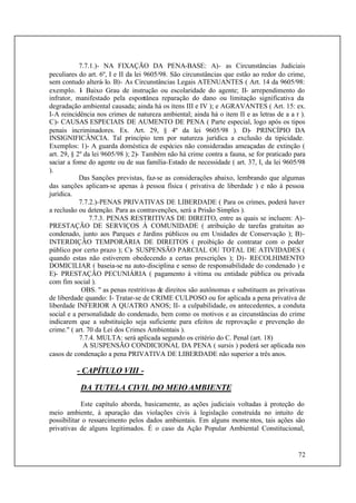72
7.7.1.)- NA FIXAÇÃO DA PENA-BASE: A)- as Circunstâncias Judiciais
peculiares do art. 6º, I e II da lei 9605/98. São circunstâncias que estão ao redor do crime,
sem contudo alterá-lo. B)- As Circunstâncias Legais ATENUANTES ( Art. 14 da 9605/98:
exemplo. I- Baixo Grau de instrução ou escolaridade do agente; II- arrependimento do
infrator, manifestado pela espontânea reparação do dano ou limitação significativa da
degradação ambiental causada; ainda há os ítens III e IV ); e AGRAVANTES ( Art. 15: ex.
I-A reincidência nos crimes de natureza ambiental; ainda há o item II e as letras de a a r ).
C)- CAUSAS ESPECIAIS DE AUMENTO DE PENA ( Parte especial, logo após os tipos
penais incriminadores. Ex. Art. 29, § 4º da lei 9605/98 ). D)- PRINCÍPIO DA
INSIGNIFICÂNCIA. Tal princípio tem por natureza jurídica a exclusão da tipicidade.
Exemplos: 1)- A guarda doméstica de espécies não consideradas ameaçadas de extinção (
art. 29, § 2º da lei 9605/98 ); 2)- Também não há crime contra a fauna, se for praticado para
saciar a fome do agente ou de sua família-Estado de necessidade ( art. 37, I, da lei 9605/98
).
Das Sanções previstas, faz-se as considerações abaixo, lembrando que algumas
das sanções aplicam-se apenas à pessoa física ( privativa de liberdade ) e não à pessoa
jurídica.
7.7.2.)-PENAS PRIVATIVAS DE LIBERDADE ( Para os crimes, poderá haver
a reclusão ou detenção. Para as contravenções, será a Prisão Simples ).
7.7.3. PENAS RESTRITIVAS DE DIREITO, entre as quais se incluem: A)-
PRESTAÇÃO DE SERVIÇOS À COMUNIDADE ( atribuição de tarefas gratuitas ao
condenado, junto aos Parques e Jardins públicos ou em Unidades de Conservação ); B)-
INTERDIÇÃO TEMPORÁRIA DE DIREITOS ( proibição de contratar com o poder
público por certo prazo ); C)- SUSPENSÃO PARCIAL OU TOTAL DE ATIVIDADES (
quando estas não estiverem obedecendo a certas prescrições ); D)- RECOLHIMENTO
DOMICILIAR ( baseia-se na auto-disciplina e senso de responsabilidade do condenado ) e
E)- PRESTAÇÃO PECUNIÁRIA ( pagamento à vítima ou entidade pública ou privada
com fim social ).
OBS. " as penas restritivas de direitos são autônomas e substituem as privativas
de liberdade quando: I- Tratar-se de CRIME CULPOSO ou for aplicada a pena privativa de
liberdade INFERIOR A QUATRO ANOS; II- a culpabilidade, os antecedentes, a conduta
social e a personalidade do condenado, bem como os motivos e as circunstâncias do crime
indicarem que a substituição seja suficiente para efeitos de reprovação e prevenção do
crime." ( art. 70 da Lei dos Crimes Ambientais ).
7.7.4. MULTA: será aplicada segundo os critério do C. Penal (art. 18)
A SUSPENSÃO CONDICIONAL DA PENA ( sursis ) poderá ser aplicada nos
casos de condenação a pena PRIVATIVA DE LIBERDADE não superior a três anos.
- CAPÍTULO VIII -
DA TUTELA CIVIL DO MEIOAMBIENTE
Este capítulo aborda, basicamente, as ações judiciais voltadas à proteção do
meio ambiente, à apuração das violações civis à legislação construída no intuito de
possibilitar o ressarcimento pelos dados ambientais. Em alguns momentos, tais ações são
privativas de alguns legitimados. É o caso da Ação Popular Ambiental Constitucional,
 