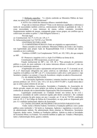 74
2. Definição específica: "é o direito conferido ao Ministério Público de fazer
atuar, na esfera civil, a função jurisdicional."
A ACPA visa a tutela dos interesses difusos e metaindividuais.
O que são os interesses difusos? "Trata-se de interesses espalhados e informais à
tutela de necessidades também coletivas, sinteticamente referidas à qualidade de vida. E
essas necessidades e esses interesses de massa, sofrem constantes investidas,
freqüentemente também de massas, contrapondo grupo versus grupos, em conflitos que se
coletivizam em ambos os pólos." ( Ada Pellegrini Grinover ).
Previsão legal:
a)- Constitucional: Art. 5º, I e II e art. 129, § 1º.
b)- Infraconstitucional: Lei 7347/85 e Lei 7853/89.
LEGITIMAÇÃO PARA AGIR:
1º)- O MINISTÉRIO PÚBLICO ( Pode ser originária ou superveniente )
Danos causados ao meio ambiente: Ministério Público da União e dos Estados,
terá legitimidade para propor Ação de Responsabilidade Civil e Criminal por danos
causados ao me io ambiente.
Também a LOMP ( Lei Complementar 734/93, art. 103, VIII ), diz que compete
ao MP:
IV- Promover o inquérito civil e a Ação Civil Pública na forma da lei.
Constituição de 1988 recepcionou, ao prever que:
Função institucional do MP ( Art. 129, III ): "Para proteção do patrimônio
público e social, do meio ambiente e de outros interesses difusos e coletivos" ( não era
previsto na Constituição anterior).
A legitimação ativa para o ajuizamento está prevista no art. 3º; A recursal, no art.
4º, § 2º. Intervenção obrigatória nas ações coletivas ou individuais. A presidência do
inquérito civil público é do MP ( art. 6º ). Litisconsórcio ( pólo ativo e pólo passivo ): tipo
facultativo simples ( ou comum ). Casos de Assistência: simples ou adesiva litisconsorcial.
2º)- AS ASSOCIAÇÕES CIVIS:
As Associações legalmente existentes ( estatutos inscritos no registro civil das
pessoas jurídicas ( art. 18 CC e arts. 114 a 121 da Lei 6015/73-LRP ). A partir desta data é
que se conta o prazo mínimo de um ano.
Pessoas Jurídicas: Associações, Sociedades e Fundações. As Associações de
direito privado, atuam em nome próprio em defesa do interesse alheio. O exemplo mais
conhecido de atuação são as denominadas Organizações Não Governamentais – ONG’s.
Legitimação condicionada: a)- Condição formal: nos termos da lei civil (
descarta as sociedades de cunho comercial regidas pelo direito comercial ). B)- condição
temporal: existentes há pelo menos um ano ( exceção: art. 21 da lei 7347/85, combinado
com art. 82, § 1º do Código de Defesa do Consumidor), ou seja, pode ser dispensado pelo
juiz. C)- condição institucional: objetivo da Associação.
3º)- UNIÃO, ESTADOS, MUNICÍPIOS E SEUS ENTES PARAESTATAIS
União: inclui o Distrito Federal, Territórios e Fundações públicas ( tem o poder
público como instituidor ). Tal inclui as Autarquias, Agências ( reguladoras e executivas ),
da administração indireta. Da administração direta estariam os Ministérios, Secretarias
Especiais, dentre outros. Também as Fundações públicas. Admite-se ainda as Sociedades
de Economia Mista e as Estatais. Tal extensão também se aplica aos Estados e Municípios,
tanto a Administração direta, quanto a indireta.
 