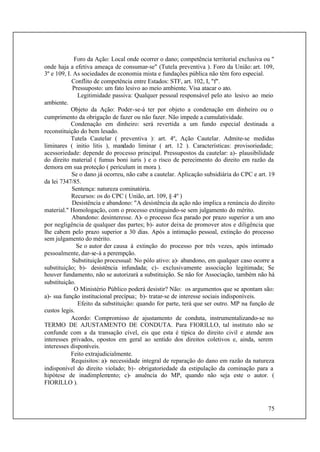 75
Foro da Ação: Local onde ocorrer o dano; competência territorial exclusiva ou "
onde haja a efetiva ameaça de consumar-se" (Tutela preventiva ). Foro da União: art. 109,
3º e 109, I. As sociedades de economia mista e fundações pública não têm foro especial.
Conflito de competência entre Estados: STF, art. 102, I, "f".
Pressuposto: um fato lesivo ao meio ambiente. Visa atacar o ato.
Legitimidade passiva: Qualquer pessoal responsável pelo ato lesivo ao meio
ambiente.
Objeto da Ação: Poder-se-á ter por objeto a condenação em dinheiro ou o
cumprimento da obrigação de fazer ou não fazer. Não impede a cumulatividade.
Condenação em dinheiro: será revertida a um fundo especial destinada a
reconstituição do bem lesado.
Tutela Cautelar ( preventiva ): art. 4º, Ação Cautelar. Admite-se medidas
liminares ( initio litis ), mandado liminar ( art. 12 ). Características: provisoriedade;
acessoriedade: depende do processo principal. Pressupostos da cautelar: a)- plausibilidade
do direito material ( fumus boni iuris ) e o risco de perecimento do direito em razão da
demora em sua proteção ( periculum in mora ).
Se o dano já ocorreu, não cabe a cautelar. Aplicação subsidiária do CPC e art. 19
da lei 7347/85.
Sentença: natureza cominatória.
Recursos: os do CPC ( União, art. 109, § 4º )
Desistência e abandono: "A desistência da ação não implica a renúncia do direito
material." Homologação, com o processo extinguindo-se sem julgamento do mérito.
Abandono: desinteresse. A)- o processo fica parado por prazo superior a um ano
por negligência de qualquer das partes; b)- autor deixa de promover atos e diligência que
lhe cabem pelo prazo superior a 30 dias. Após a intimação pessoal, extinção do processo
sem julgamento do mérito.
Se o autor der causa à extinção do processo por três vezes, após intimado
pessoalmente, dar-se-á a perempção.
Substituição processual: No pólo ativo: a)- abandono, em qualquer caso ocorre a
substituição; b)- desistência infundada; c)- exclusivamente associação legitimada; Se
houver fundamento, não se autorizará a substituição. Se não for Associação, também não há
substituição.
O Ministério Público poderá desistir? Não: os argumentos que se apontam são:
a)- sua função institucional precípua; b)- tratar-se de interesse sociais indisponíveis.
Efeito da substituição: quando for parte, terá que ser outro. MP na função de
custos legis.
Acordo: Compromisso de ajustamento de conduta, instrumentalizando-se no
TERMO DE AJUSTAMENTO DE CONDUTA. Para FIORILLO, tal instituto não se
confunde com a da transação cível, eis que esta é típica do direito civil e atende aos
interesses privados, opostos em geral ao sentido dos direitos coletivos e, ainda, serem
interesses disponíveis.
Feito extrajudicialmente.
Requisitos: a)- necessidade integral de reparação do dano em razão da natureza
indisponível do direito violado; b)- obrigatoriedade da estipulação da cominação para a
hipótese de inadimplemento; c)- anuência do MP, quando não seja este o autor. (
FIORILLO ).
 