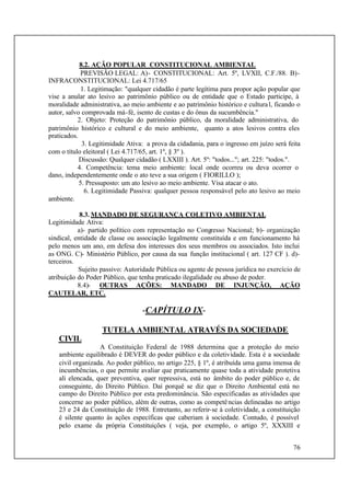 76
8.2. AÇÃO POPULAR CONSTITUCIONAL AMBIENTAL
PREVISÃO LEGAL: A)- CONSTITUCIONAL: Art. 5º, LVXII, C.F./88. B)-
INFRACONSTITUCIONAL: Lei 4.717/65
1. Legitimação: "qualquer cidadão é parte legítima para propor ação popular que
vise a anular ato lesivo ao patrimônio público ou de entidade que o Estado participe, à
moralidade administrativa, ao meio ambiente e ao patrimônio histórico e cultural, ficando o
autor, salvo comprovada má-fé, isento de custas e do ônus da sucumbência."
2. Objeto: Proteção do patrimônio público, da moralidade administrativa, do
patrimônio histórico e cultural e do meio ambiente, quanto a atos lesivos contra eles
praticados.
3. Legitimidade Ativa: a prova da cidadania, para o ingresso em juízo será feita
com o título eleitoral ( Lei 4.717/65, art. 1º, § 3º ).
Discussão: Qualquer cidadão ( LXXIII ). Art. 5º: "todos..."; art. 225: "todos.".
4. Competência: tema meio ambiente: local onde ocorreu ou deva ocorrer o
dano, independentemente onde o ato teve a sua origem ( FIORILLO );
5. Pressuposto: um ato lesivo ao meio ambiente. Visa atacar o ato.
6. Legitimidade Passiva: qualquer pessoa responsável pelo ato lesivo ao meio
ambiente.
8.3. MANDADO DE SEGURANÇA COLETIVO AMBIENTAL
Legitimidade Ativa:
a)- partido político com representação no Congresso Nacional; b)- organização
sindical, entidade de classe ou associação legalmente constituída e em funcionamento há
pelo menos um ano, em defesa dos interesses dos seus membros ou associados. Isto inclui
as ONG. C)- Ministério Público, por causa da sua função institucional ( art. 127 CF ). d)-
terceiros.
Sujeito passivo: Autoridade Pública ou agente de pessoa jurídica no exercício de
atribuição do Poder Público, que tenha praticado ilegalidade ou abuso de poder.
8.4)- OUTRAS AÇÕES: MANDADO DE INJUNÇÃO, AÇÃO
CAUTELAR, ETC.
-CAPÍTULO IX-
TUTELA AMBIENTAL ATRAVÉS DA SOCIEDADE
CIVIL
A Constituição Federal de 1988 determina que a proteção do meio
ambiente equilibrado é DEVER do poder público e da coletividade. Esta é a sociedade
civil organizada. Ao poder público, no artigo 225, § 1º, é atribuída uma gama imensa de
incumbências, o que permite avaliar que praticamente quase toda a atividade protetiva
ali elencada, quer preventiva, quer repressiva, está no âmbito do poder público e, de
conseguinte, do Direito Público. Daí porquê se diz que o Direito Ambiental está no
campo do Direito Público por esta predominância. São especificadas as atividades que
concerne ao poder público, além de outras, como as competências delineadas no artigo
23 e 24 da Constituição de 1988. Entretanto, ao referir-se à coletividade, a constituição
é silente quanto às ações específicas que caberiam à sociedade. Contudo, é possível
pelo exame da própria Constituições ( veja, por exemplo, o artigo 5º, XXXIII e
 