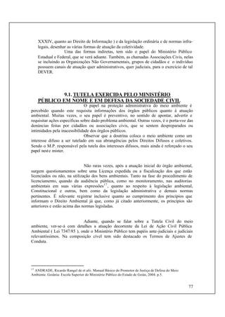 77
XXXIV, quanto ao Direito de Informação ) e da legislação ordinária e de normas infra-
legais, desenhar as várias formas de atuação da coletividade.
Uma das formas indiretas, tem sido o papel do Ministério Público
Estadual e Federal, que se verá adiante. Também, as chamadas Associações Civis, nelas
se incluindo as Organizações Não Governamentais, grupos de cidadãos e o indivíduo
possuem canais de atuação quer administrativos, quer judiciais, para o exercício de tal
DEVER.
9.1. TUTELA EXERCIDA PELO MINISTÉRIO
PÚBLICO EM NOME E EM DEFESA DA SOCIEDADE CIVIL
O papel na proteção administrativa do meio ambiente é
percebido quando este requisita informações dos órgãos públicos quanto à atuação
ambiental. Muitas vezes, o seu papel é preventivo, no sentido de apontar, advertir e
requisitar ações específicas sobre dado problema ambiental. Outras vezes, é o porta-voz das
denúncias feitas por cidadãos ou associações civis, que se sentem despreparados ou
intimidados pela inacessibilidade dos órgãos públicos.
Observar que a doutrina coloca o meio ambiente como um
interesse difuso a ser tutelado em sua abrangências pelos Direitos Difusos e coletivos.
Sendo o M.P. responsável pela tutela dos interesses difusos, mais ainda é reforçado o seu
papel neste mister.
Não raras vezes, após a atuação inicial do órgão ambiental,
surgem questionamentos sobre uma Licença expedida ou a fiscalização dos que estão
licenciados ou não, na utilização dos bens ambientais. Tanto na fase do procedimento de
licenciamento, quando da audiência pública, como no monitoramento, nas auditorias
ambientais em suas várias expressões17
, quanto ao respeito à legislação ambiental,
Constitucional e outras, bem como da legislação administrativa e demais normas
pertinentes. É relevante registrar inclusive quanto ao cumprimento dos princípios que
informam o Direito Ambiental já que, como já citado anteriormente, os princípios são
anteriores e estão acima das normas legisladas.
Adiante, quando se falar sobre a Tutela Civil do meio
ambiente, ver-se-á com detalhes a atuação decorrente da Lei de Ação Civil Pública
Ambiental ( Lei 7347/85 ), onde o Ministério Público tem papéis ante-judiciais e judiciais
relevantíssimos. Na composição cível tem sido destacado os Termos de Ajustes de
Conduta.
17
ANDRADE, Ricardo Rangel de et alii. Manual Básico do Promotor de Justiça de Defesa do Meio
Ambiente. Goiânia: Escola Superior do Ministério Público do Estado de Goiás, 2004. p.5.
 