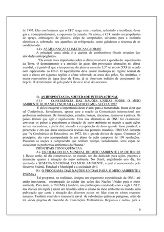 8
de 1995. Eles confirmaram que o CFC reage com o ozônio, reduzindo a incidência desse
gás e, conseqüentemente, a espessura da camada. Na época, o CFC usado em propelentes
de sprays, embalagens de plástico, chips de computador, solventes para a indústria
eletrônica e, sobretudo, nos aparelhos de refrigeração, como geladeiras e sistemas de ar
condicionado.
4.4)- AS MUDANÇAS CLIMÁTICAS GLOBAIS
A principal causa ainda é a queima de combustíveis fósseis oriundos das
atividades antropogênicas.
"Os estudo mais importantes sobre o clima envolvem a questão do aquecimento
da Terra. O desmatamento e a emissão de gases têm provocado alterações no clima
mundial, e é possível que a temperatura do planeta aumente 3,5º no século XXI de acordo
com especialistas da ONU. O aquecimento deve causar mudanças no regime normal da
seca e chuva em algumas regiões e afetar sobretudo as áreas dos pólos. Na Antártica, o
maior reservatório de água doce da Terra, já se observam indícios de crescimento do
degelo. O derretimento do gelo poderá elevar o nível dos oceanos.
5)- AS RESPOSTAS DA SOCIEDADE INTERNACIONAL
5.1.)- CONFERÊNCIA DAS NAÇÕES UNIDAS SOBRE O MEIO
AMBIENTE HUMANO ( CNUMAH ) - ESTOCOLMO - SUÉCIA/1972.
É difícil exagerar a importância deste evento para a humanidade. Basta dizer que
tal Conferência, formalmente, aponta para a reação da Comunidade internacional aos
problemas ambientais. De formulações, estudos, buscas, discursos, passou-se à prática. Os
países tinham que agir e rapidamente. Uma das alternativas da ONU foi exatamente
convocar os países a perceberem a situação do meio ambiente no mundo e quais ações
seriam necessárias, a partir daí, visando a recuperação do dano quando fosse possível, a
prevenção e em que áreas necessitaria revisão das posturas mundiais. FREITAS comenta
que "A Conferência de Estocolmo, em 1972, foi o grande divisor de águas. Contendo 26
princípios, ela veio acompanhada de um plano de ação composto de 109 resoluções.
Passaram as nações a compreender que nenhum esforço, isoladamente, seria capaz de
solucionar os problemas ambientais do Planeta."
PRINCIPAIS CONSEQUÊNCIAS:
A)- ESCOLHA DO DIA MUNDIAL DO MEIO AMBIENTE ( 05 DE JUNHO
). Desde então, tal dia comemora-se, no mundo, um dia dedicado para ações, projetos e
denúncias quanto a situação do meio ambiente. No Brasil, englobando este dia, foi
instituída a SEMANA NACIONAL DO MEIO AMBIENTE, a qual é comemorada pelo
Governo Federal, Estadual e Municipal e a sociedade civil.
B)- O PROGRAMA DAS NAÇÕES UNIDAS PARA O MEIO AMBIENTE (
PNUMA )
Tal programa, na realidade, designa um organismo especializado da ONU, até
então inexistente, encarregado de cuidar das ações das Nações Unidas para o meio
ambiente. Para tanto, o PNUMA ( também, nas publicações constando com a sigla UNEP,
das iniciais em inglês ) emite um relatório sobre o estado do meio ambiente no mundo, uma
publicação que conta a situação dos diversos países no lidar com os vários recursos
naturais. Também controla o transporte naval de substâncias químicas perigosas, além de
ter vários projetos de rascunho de Convenções Multilaterais, Regionais e outras, para a
 