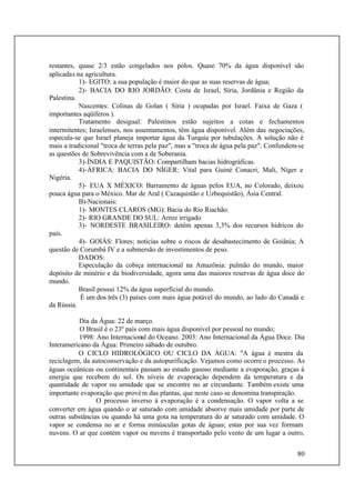 80
restantes, quase 2/3 estão congelados nos pólos. Quase 70% da água disponível são
aplicadas na agricultura.
1)- EGITO: a sua população é maior do que as suas reservas de água;
2)- BACIA DO RIO JORDÃO: Costa de Israel, Síria, Jordânia e Região da
Palestina.
Nascentes: Colinas de Golan ( Síria ) ocupadas por Israel. Faixa de Gaza (
importantes aqüíferos ).
Tratamento desigual: Palestinos estão sujeitos a cotas e fechamentos
intermitentes; Israelenses, nos assentamentos, têm água disponível. Além das negociações,
especula-se que Israel planeja importar água da Turquia por tubulações. A solução não é
mais a tradicional "troca de terras pela paz", mas a "troca de água pela paz". Confundem-se
as questões de Sobrevivência com a de Soberania.
3)-ÍNDIA E PAQUISTÃO: Compartilham bacias hidrográficas.
4)-ÁFRICA: BACIA DO NÍGER: Vital para Guiné Conacri, Mali, Níger e
Nigéria.
5)- EUA X MÉXICO: Barramento de águas pelos EUA, no Colorado, deixou
pouca água para o México. Mar de Aral ( Cazaquistão e Uzbequistão), Ásia Central.
B)-Nacionais:
1)- MONTES CLAROS (MG): Bacia do Rio Riachão.
2)- RIO GRANDE DO SUL: Arroz irrigado
3)- NORDESTE BRASILEIRO: detém apenas 3,3% dos recursos hídricos do
país.
4)- GOIÁS: Flores; notícias sobre o riscos de desabastecimento de Goiânia; A
questão de Corumbá IV e a submersão de investimentos de peso.
DADOS:
Especulação da cobiça internacional na Amazônia: pulmão do mundo, maior
depósito de minério e da biodiversidade, agora uma das maiores reservas de água doce do
mundo.
Brasil possui 12% da água superficial do mundo.
É um dos três (3) países com mais água potável do mundo, ao lado do Canadá e
da Rússia.
Dia da Água: 22 de março.
O Brasil é o 23º país com mais água disponível por pessoal no mundo;
1998: Ano Internacional do Oceano. 2003: Ano Internacional da Água Doce. Dia
Interamericano da Água: Primeiro sábado de outubro.
O CICLO HIDROLÓGICO OU CICLO DA ÁGUA: "A água é mestra da
reciclagem, da autoconservação e da autopurificação. Vejamos como ocorre o processo. As
águas oceânicas ou continentais passam ao estado gasoso mediante a evaporação, graças à
energia que recebem do sol. Os níveis de evaporação dependem da temperatura e da
quantidade de vapor ou umidade que se encontre no ar circundante. Também existe uma
importante evaporação que provém das plantas, que neste caso se denomina transpiração.
O processo inverso à evaporação é a condensação. O vapor volta a se
converter em água quando o ar saturado com umidade absorve mais umidade por parte de
outras substâncias ou quando há uma gota na temperatura do ar saturado com umidade. O
vapor se condensa no ar e forma minúsculas gotas de águas; estas por sua vez formam
nuvens. O ar que contém vapor ou nuvens é transportado pelo vento de um lugar a outro,
 