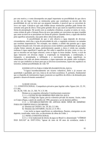 81
por este motivo, o vento desempenha um papel importante na possibilidade de que chova
ou não em um lugar. Como as minúsculas gotas que constituem as nuvens não têm
possibilidade de cair na terra por seu pequeno tamanho, é possível que se convertam de
novo em vapor. Calcula-se que cada milhão dessas minúsculas gotinhas pode formar tão
somente uma gota de chuva. Estas gotas grandes são as que caem na superfície terrestre em
forma de precipitação. De acordo com as condições climáticas, as gotas se unem, às vezes,
como cristais de gelo e formam flocos de neve que podem ser convertem em água à medida
que caem na terra ou se precipitam em forma de granizo. Quando chove, a água não desliza
pela superfície unicamente, mas parte dela é absorvida pela terra.
A possibilidade de que o solo absorva a água depende de diversas
circunstâncias, entre elas, o grau de porosidade do solo, a vegetação existente e as camadas
que resultam impenetráveis. Por exemplo, nas cidades, o asfalto não permite que a água
seja absorvida pelo solo. Em todo este processo existe também a possibilidade de que sejam
criadas fontes naturais de águas, particularmente quando a chuva é retida nas camadas
rochosas.A água superficial é aquela que flui sobre a superfície da terra, como os rios, ou
que se encontra em um lugar concreto, como os lagos ou áreas úmidas. Assim, o ciclo da
água transcorre em diversas etapas: a evaporação ou transpiração, a condensação, o
transporte, a precipitação, a infiltração e o movimento de águas superficiais ou
subterrâneas.Em cada um destes momentos, a água representa um grande valor ecológico,
uma vez que estabelece as bases para que os diversos ecossistemas, sejam eles aquáticos ou
terrestres, tenham possibilidades de vida."29
JUSTIFICATIVA PARA O DISCIPLINAMENTO DA ÁGUA:
"A água é reconhecidamente um recurso vulnerável, finito e já escasso em
quantidade e qualidade, por isso, trata-se de um bem econômico. É, portanto, fundamental
que se disponha de instrumentos legais essenciais ao equilíbrio da oferta e da demanda para
garantir o desenvolvimento sustentável."
2)-BASE LEGAL:
2.1. CONSTITUCIONAL: Competência privativa para legislar sobre Águas (Art. 22, IV,
C.F./88).
Art. 20, III, VIII. Art. 21, XII, "b", C.F./88.
Destaca-se as seguintes alterações Constitucionais essenciais:
2.1.1.)- EXTINÇÃO DO DOMÍNIO PRIVADO DA ÁGUA
Antes, o Código das Águas, previa o domínio privado da mesma. Assim, todos
os Corpos dÁgua, a partir de outubro de 1988, passaram a ser de domínio público.
2.1.2. )- ESTABELECIMENTO DE APENAS DOIS TIPOS DE DOMÍNIO
PARA OS CORPOS DÁGUA NO BRASIL:
a)- Domínio da UNIÃO ( Art. 20, III, C.F./88).
b)- Domínio dos ESTADOS ( Art.26, I, C.F./88 )
( isto inclui as águas superficiais ou subterrâneas, fluentes, emergentes ou em
depósito, ressalvadas, neste caso, as decorrentes de obras da União. )
2.2. INFRA-CONSTITUCIONAL
2.2.1.)- A lei tradicional de direito da água no Brasil é o denominado " CÓDIGO
DAS ÁGUAS" de 10/07/1934.( "apesar de mais de 60 anos de existência, ainda é
 