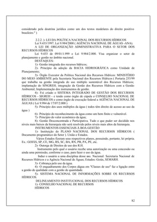 82
considerado pela doutrina jurídica como um dos textos modelares do direito positivo
brasileiro." )
2.2.2. )- LEI DA POLÍTICA NACIONAL DOS RECURSOS HÍDRICOS
Lei 9.433/1997. Lei 9.984/2000 ( AGÊNCIA NACIONAL DE ÁGUAS -ANA).
A LEI DE ORGANIZAÇÃO ADMINISTRATIVA PARA O SETOR DOS
RECURSOS HÍDRICOS
Lei 9.433 de 09/01/1.999 e Lei 9.984/2.000. Visa organizar o setor de
planejamento e gestão no âmbito nacional.
DESTAQUES:
1)- Gestão integrada dos recursos hídricos;
2)- Princípio da adoção da BACIA HIDROGRÁFICA como Unidade de
Planejamento;
3)- Órgão Executor da Política Nacional dos Recursos Hídricos: MINISTÉRIO
DO MEIO AMBIENTE pela Secretaria Nacional dos Recursos Hídricos ( Portaria 253/99
que trabalha na gestão integrada do uso múltiplo sustentável dos Recursos Hídricos;
implantação do SINGREH; integração da Gestão dos Recursos Hídricos com a Gestão
Ambiental; Implementação dos instrumentos de gestão.
4)- Foi criado o SISTEMA INTEGRADO DE GESTÃO DOS RECURSOS
HÍDRICOS - SIGREH - e tendo como órgão de cúpula o CONSELHO NACIONAL DE
RECURSOS HÍDRICOS e como órgão de execução federal a AGÊNCIA NACIONAL DE
ÁGUAS ( Lei 9.984 de 17/07/2.000 )
5)- Princípio dos usos múltiplos da água ( todos têm direito de acesso ao uso da
água )
6)- Princípio do reconhecimento da água como um bem finito e vulnerável.
7)- Princípio do valor econômico da água;
8)- Gestão Desconcentrada e Participativa. Tudo o que puder ser decidido nos
níveis mais baixos da hierarquia não será resolvido pelos níveis mais altos da hierarquia.
INSTRUMENTOS ESSENCIAIS À BOA GESTÃO
1)- Instituição do PLANO NACIONAL DOS RECURSOS HÍDRICOS (
Documento programático do Setor ). União e Estados.
Vários Estados fizeram seus respectivos planos, possuindo, portanto, lei própria.
Ex.: GOIÁS, SP, CE, MG, RS, SC, BA, RN, PB, PA, PE, etc.
2)- Outorga de Direitos de uso dos R.H.
Instrumento pelo qual o usuário recebe uma autorização ou uma concessão ou
ainda uma permissão, conforme o caso, para fazer o uso da água.
Induz o usuário a uma disciplina desse uso. Nacional: Secretaria Nacional de
Recursos Hídricos e a Agência Nacional de Águas; Estados: Goiás, SEMARH.
3)- Cobrança pelo uso da água.
4)- O enquadramento dos Corpos dágua em "Classes de uso" faz a ligação entre
a gestão de qualidade com a gestão de quantidade.
5)- SISTEMA NACIONAL DE INFORMAÇÕES SOBRE OS RECURSOS
HÍDRICOS.
DELINEAMENTO INSTITUCIONAL DOS RECURSOS HÍDRICOS
1)- CONSELHO NACIONAL DE RECURSOS
HÍDRICOS
 