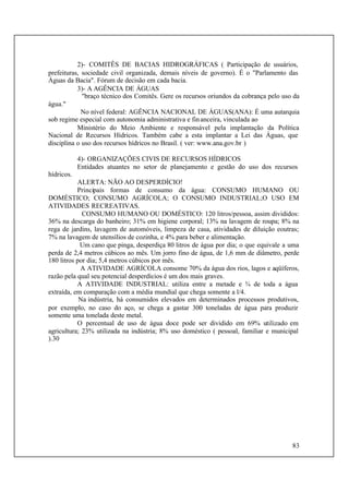 83
2)- COMITÊS DE BACIAS HIDROGRÁFICAS ( Participação de usuários,
prefeituras, sociedade civil organizada, demais níveis de governo). É o "Parlamento das
Águas da Bacia". Fórum de decisão em cada bacia.
3)- A AGÊNCIA DE ÁGUAS
"braço técnico dos Comitês. Gere os recursos oriundos da cobrança pelo uso da
água."
No nível federal: AGÊNCIA NACIONAL DE ÁGUAS(ANA): É uma autarquia
sob regime especial com autonomia administrativa e financeira, vinculada ao
Ministério do Meio Ambiente e responsável pela implantação da Política
Nacional de Recursos Hídricos. Também cabe a esta implantar a Lei das Águas, que
disciplina o uso dos recursos hídricos no Brasil. ( ver: www.ana.gov.br )
4)- ORGANIZAÇÕES CIVIS DE RECURSOS HÍDRICOS
Entidades atuantes no setor de planejamento e gestão do uso dos recursos
hídricos.
ALERTA: NÃO AO DESPERDÍCIO!
Principais formas de consumo da água: CONSUMO HUMANO OU
DOMÉSTICO; CONSUMO AGRÍCOLA; O CONSUMO INDUSTRIAL;O USO EM
ATIVIDADES RECREATIVAS.
CONSUMO HUMANO OU DOMÉSTICO: 120 litros/pessoa, assim divididos:
36% na descarga do banheiro; 31% em higiene corporal; 13% na lavagem de roupa; 8% na
rega de jardins, lavagem de automóveis, limpeza de casa, atividades de diluição eoutras;
7% na lavagem de utensílios de cozinha, e 4% para beber e alimentação.
Um cano que pinga, desperdiça 80 litros de água por dia; o que equivale a uma
perda de 2,4 metros cúbicos ao mês. Um jorro fino de água, de 1,6 mm de diâmetro, perde
180 litros por dia; 5,4 metros cúbicos por mês.
A ATIVIDADE AGRÍCOLA consome 70% da água dos rios, lagos e aqüíferos,
razão pela qual seu potencial desperdícios é um dos mais graves.
A ATIVIDADE INDUSTRIAL: utiliza entre a metade e ¾ de toda a água
extraída, em comparação com a média mundial que chega somente a l/4.
Na indústria, há consumidos elevados em determinados processos produtivos,
por exemplo, no caso do aço, se chega a gastar 300 toneladas de água para produzir
somente uma tonelada deste metal.
O percentual de uso de água doce pode ser dividido em 69% utilizado em
agricultura; 23% utilizada na indústria; 8% uso doméstico ( pessoal, familiar e municipal
).30
 