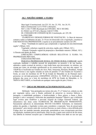 84
10.2. NOÇÕES SOBRE A FLORA
Base legal: Constitucional: Art.225, VI; Art. 23, VII; Art. 24, VI.
Infra-Constitucional: Lei 4.77l/65 e alterações.
M.P. 2.166-77/2001.Resolução do CONAMA: 302 E 303/2002.
II- FOGO: Lei 4771/65 e Decreto 2.66l 8/7/1998;
III- UNIDADES DE CONSERVAÇÃO: Constituição, art. 225, III.
Lei 9985/2000.
-FLORESTAS E DEMAIS FORMAS DE VEGETAÇÃO: 1)- Bem de interesse
comum a todos os habitantes do país. 2)- O uso em desacordo com a legislação, constitui-se
USO NOCIVO DA PROPRIEDADE e sujeita-se ao procedimento sumário do CPC.
Flora: "Totalidade de espécies que compreende a vegetação de uma determinada
região" ( Milaré, 162)
Vegetação: cobertura vegetal de certa área, região, país ( Milaré, 163 ).
Floresta: Formação vegetal de proporções e densidades maiores ( Milaré, 163 ).
A floresta está dentro da flora.
LIMITAÇÕES COMPULSÓRIAS GERAIS RELATIVAS À FLORA NA
PROPRIEDADE PRIVADA
CONCEITOS PRÉVIOS:
PEQUENA PROPRIEDADE RURAL OU POSSE RURAL FAMILIAR: aquela
explorada mediante o trabalho pessoal do proprietário ou posseiro e de sua família,
admitida a ajuda eventual de terceiro e cuja renda bruta seja proveniente, no mínimo, em
oitenta por cento, de atividade agroflorestal ou de extrativismo, cuja área não supere: 1)-
150,00 há se localizada nos Estados do Acre, Pará, Amazonas, Roraima, Rondônia, Amapá
e Mato Grosso e nas regiões situadas ao norte do paralelo 13º dos Estados de Tocantins e
Goiás, ao oeste do meridiano de 44º W do Estado do Maranhão ou do Pantanal mato-
grossense ou sul-mato-grossense (AMAZÔNIA LEGAL); 2)- 50,00 há se localizada no
polígono das secas ou a leste do meridiano de 44ºW do Estado do Maranhão, e; 3)-
TRINTA HECTARES, se localizada em qualquer outra região do país ( Goiás ).
10.2.1.ÁREAS DE PRESERVAÇÃO PERMANENTE (A.P.P.)
Definição: "área protegida nos termos dos arts. 2º e 3º desta Lei, coberta ou não
por vegetação nativa, com a função ambiental de preservar os recursos hídricos, a
paisagem, a estabilidade geológica, a biodiversidade, o fluxo gênico, a fauna e flora,
proteger o solo e assegurar o bem-estar das populações humanas" Observe que a definição
legal evoluiu para modificar a previsão original do Código Florestal Federal, que
denominava tais áreas como FLORESTAS DE PRESERVAÇÃO PERMANENTE,
basicamente aplicáveis às denominadas MATAS CILIARES. Entretanto, no tratamento
prático da questão, o legislador evoluiu para considerar a expressão "área de preservação
permanente", pois mesmo onde não ocorram florestas ou mata ciliares, a área definida pelo
Código deve ser mantida intocada, preservada, permitindo-se usos excepcionais previstos
na legislação, mediante prévia autorização. Hoje em dia, a parte mais sensível de tais áreas,
fica adstrita às imensas exceções que a Administração Pública tem dado ao seu uso que,
 