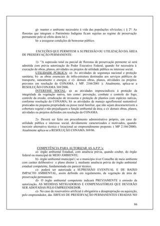 86
g)- manter o ambiente necessário à vida das populações silvícolas; ( § 2º: As
florestas que integram o Patrimônio Indígena ficam sujeitas ao regime de preservação
permanente pelo só efeito desta lei ).
h)- a assegurar condições de bem-estar público.
EXCEÇÕES QUE PERMITEM A SUPRESSÃO OU UTILIZAÇÃO DA ÁREA
DE PRESERVAÇÃO PERMANENTE:
1)- "A supressão total ou parcial de florestas de preservação permente só será
admitida com prévia autorização do Poder Executivo Federal, quando for necessária à
execução de obras, planos, atividades ou projetos de utilidade pública ou interesse social.
UTILIDADE PÚBLICA: a)- As atividades de segurança nacional e proteção
sanitária; b)- as obras essenciais de infra-estrutura destinadas aos serviços públicos de
transporte, saneamento e energia; e c)- demais obras, planos, atividades ou projetos
previstos em resolução do CONAMA. ( MP. 2166/2001 ); Atualmente, aplica-se a
RESOLUÇÃO CONAMA 369/2006.
INTERESSE SOCIAL: a)- as atividades imprescindíveis à proteção da
integridade da vegetação nativa, tais como: prevenção, combate e controle do fogo,
controle da erosão, erradicação de invasoras e proteção de plantios com espécies nativas,
conforme resolução do CONAMA; b)- as atividades de manejo agroflorestal sustentável
praticadas na pequena propriedade ou posse rural familiar, que não sejam descaracterizem a
cobertura vegetal e não prejudiquem a função ambiental da área; e c)- demais obras, planos,
atividades ou projetos definidos em resolução do CONAMA.
2)- Deverá ser feito em procedimento administrativo próprio, em caso de
utilidade pública e interesse social, devidamente caracterizados e motivados, quando
inexistir alternativa técnica e locacional ao empreendimento proposto. ( MP 2.166/2000).
Atualmente aplica-se a RESOLUÇÃO CONAMA 369/06.
COMPETÊNCIA PARA AUTORIZAR AS A.P.P.’s:
a)- órgão ambiental Estadual, com anuência prévia, quando couber, do órgão
federal ou municipal de MEIO AMBIENTE;
b)- órgão ambiental municipal ( se o município tiver Conselho de meio ambiente
com caráter deliberativo e plano diretor ), mediante anuência prévia do órgão ambiental
estadual competente, fundamentada em parecer técnico.
c)- poderá ser autorizada a SUPRESSÃO EVENTUAL E DE BAIXO
IMPACTO AMBIENTAL, assim definido em regulamento, da vegetação de área de
preservação permanente.
d)- O órgão ambiental competente indicará PREVIAMENTE à emissão da
autorização, AS MEDIDAS MITIGADORAS E COMPENSATÓRIAS QUE DEVERÃO
SER ADOTADAS PELO EMPREENDEDOR.
e)- No caso de reservatório artificial é obrigatória a desapropriação ou aquisição,
pelo empreendedor, das ÁRFEAS DE PRESERVAÇÃO PERMANENTES CRIADAS NO
 