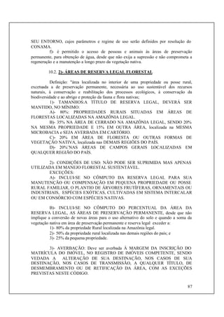 87
SEU ENTORNO, cujos parâmetros e regime de uso serão definidos por resolução do
CONAMA.
f)- é permitido o acesso de pessoas e animais às áreas de preservação
permanente, para obtenção de água, desde que não exija a supressão e não comprometa a
regeneração e a manutenção a longo prazo da vegetação nativa.
10.2. 2)- ÁREAS DE RESERVA LEGAL FLORESTAL
Definição: "área localizada no interior de uma propriedade ou posse rural,
excetuada a de preservação permanente, necessária ao uso sustentável dos recursos
naturais, à conservação e reabilitação dos processos ecológicos, à conservação da
biodiversidade e ao abrigo e proteção da fauna e flora nativas;
1)- TAMANHOS:A TÍTULO DE RESERVA LEGAL, DEVERÁ SER
MANTIDO, NO MÍNIMO:
A)- 80%: PROPRIEDADES RURAIS SITUADAS EM ÁREAS DE
FLORESTAS LOCALIZADAS NA AMAZÔNIA LEGAL.
B)- 35% NA ÁREA DE CERRADO NA AMAZÔNIA LEGAL, SENDO 20%
NA MESMA PROPRIEDADE E 15% EM OUTRA ÁREA, localizada na MESMA
MICROBACIA e SEJA AVERBADA EM CARTÓRIO.
C)- 20% EM ÁREA DE FLORESTA OU OUTRAS FORMAS DE
VEGETAÇÃO NATIVA, localizada nas DEMAIS REGIÕES DO PAÍS.
D)- 20%¨NAS ÁREAS DE CAMPOS GERAIS LOCALIZADAS EM
QUALQUER REGIÃO DO PAÍS.
2)- CONDIÇÕES DE USO: NÂO PODE SER SUPRIMIDA MAS APENAS
UTILIZADA EM MANEJO FLORESTAL SUSTENTÁVEL.
EXCEÇÕES:
A)- INCLUI-SE NO CÔMPUTO DA RESERVA LEGAL PARA SUA
MANUTENÇÃO OU COMPENSAÇÃO EM PEQUENA PROPRIEDADE OU POSSE
RURAL FAMILIAR, O PLANTIO DE ÁRVORES FRUTÍFERAS, ORNAMENTAIS OU
INDUSTRIAIS, ESPÉCIES EXÓTICAS, CULTIVADAS EM SISTEMA INTERCALAR
OU EM CONSÓRCIO COM ESPÉCIES NATIVAS.
B)- INCLUI-SE NO CÔMPUTO DO PERCENTUAL DA ÁREA DA
RESERVA LEGAL, AS ÁREAS DE PRESERVAÇÃO PERMANENTE, desde que não
implique a conversão de novas áreas para o uso alternativo do solo e quando a soma da
vegetação nativa em área de preservação permanente e reserva legal exceder a:
1)- 80% da propriedade Rural localizada na Amazônia legal.
2)- 50% da propriedade rural localizada nas demais regiões do país; e
3)- 25% da pequena propriedade.
3)- AVERBAÇÃO: Deve ser averbada À MARGEM DA INSCRIÇÃO DO
MATRÍCULA DO IMÓVEL, NO REGISTRO DE IMÓVEIS COMPETENTE, SENDO
VEDADA A ALTERAÇÃO DE SUA DESTINAÇÃO, NOS CASOS DE SUA
DESTINAÇÃO, NOS CASOS DE TRANSMISSÃO, A QUALQUER TÍTULO, DE
DESMEMBRAMENTO OU DE RETIFICAÇÃO DA ÁREA, COM AS EXCEÇÕES
PREVISTAS NESTE CÓDIGO.
 