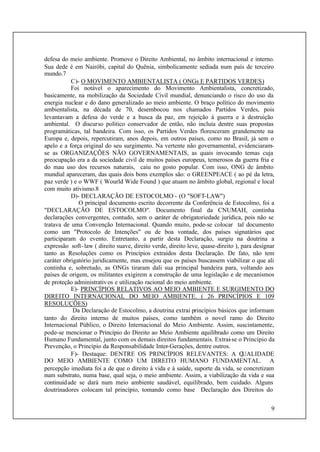 9
defesa do meio ambiente. Promove o Direito Ambiental, no âmbito internacional e interno.
Sua dede é em Nairóbi, capital do Quênia, simbolicamente sediada num país de terceiro
mundo.7
C)- O MOVIMENTO AMBIENTALISTA ( ONGs E PARTIDOS VERDES)
Foi notável o aparecimento do Movimento Ambientalista, concretizado,
basicamente, na mobilização da Sociedade Civil mundial, denunciando o risco do uso da
energia nuclear e do dano generalizado ao meio ambiente. O braço político do movimento
ambientalista, na década de 70, desembocou nos chamados Partidos Verdes, pois
levantavam a defesa do verde e a busca da paz, em rejeição à guerra e à destruição
ambiental. O discurso político conservador de então, não incluía dentre suas propostas
programáticas, tal bandeira. Com isso, os Partidos Verdes floresceram grandemente na
Europa e, depois, repercutiram, anos depois, em outros países, como no Brasil, já sem o
apelo e a força original do seu surgimento. Na vertente não governamental, evidenciaram-
se as ORGANIZAÇÕES NÃO GOVERNAMENTAIS, as quais invocando temas cuja
preocupação era a da sociedade civil de muitos países europeus, temerosos da guerra fria e
do mau uso dos recursos naturais, caiu no gosto popular. Com isso, ONG de âmbito
mundial apareceram, das quais dois bons exemplos são: o GREENPEACE ( ao pé da letra,
paz verde ) e o WWF ( Wourld Wide Found ) que atuam no âmbito global, regional e local
com muito ativismo.8
D)- DECLARAÇÃO DE ESTOCOLMO - (O "SOFT-LAW")
O principal documento escrito decorrente da Conferência de Estocolmo, foi a
"DECLARAÇÃO DE ESTOCOLMO". Documento final da CNUMAH, continha
declarações convergentes, contudo, sem o caráter de obrigatoriedade jurídica, pois não se
tratava de uma Convenção Internacional. Quando muito, pode-se colocar tal documento
como um "Protocolo de Intenções" ou de boa vontade, dos países signatários que
participaram do evento. Entretanto, a partir desta Declaração, surgiu na doutrina a
expressão soft-law ( direito suave, direito verde, direito leve, quase-direito ), para designar
tanto as Resoluções como os Princípios extraídos desta Declaração. De fato, não tem
caráter obrigatório juridicamente, mas ensejou que os países buscassem viabilizar o que ali
continha e, sobretudo, as ONGs tiraram dali sua principal bandeira para, voltando aos
países de origem, os militantes exigirem a construção de uma legislação e de mecanismos
de proteção administrativos e utilização racional do meio ambiente.
E)- PRINCÍPIOS RELATIVOS AO MEIO AMBIENTE E SURGIMENTO DO
DIREITO INTERNACIONAL DO MEIO AMBIENTE. ( 26 PRINCÍPIOS E 109
RESOLUÇÕES)
Da Declaração de Estocolmo, a doutrina extrai princípios básicos que informam
tanto do direito interno de muitos países, como também o novel ramo do Direito
Internacional Público, o Direito Internacional do Meio Ambiente. Assim, suscintamente,
pode-se mencionar o Princípio do Direito ao Meio Ambiente equilibrado como um Direito
Humano Fundamental, junto com os demais direitos fundamentais. Extrai-se o Princípio da
Prevenção, o Princípio da Responsabilidade Inter-Gerações, dentre outros.
F)- Destaque: DENTRE OS PRINCÍPIOS RELEVANTES: A QUALIDADE
DO MEIO AMBIENTE COMO UM DIREITO HUMANO FUNDAMENTAL. A
percepção imediata foi a de que o direito à vida e à saúde, suporte da vida, se concretizam
num substrato, numa base, qual seja, o meio ambiente. Assim, a viabilização da vida e sua
continuidade se dará num meio ambiente saudável, equilibrado, bem cuidado. Alguns
doutrinadores colocam tal princípio, tomando como base Declaração dos Direitos do
 