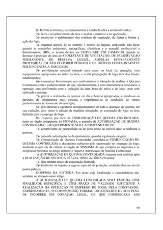 90
l)- Definir as técnica,; os equipamentos e a mão de obra a serem utilizados;
2)- fazer o reconhecimento da área e avaliar o material a ser queimado;
3)- promover o enleiramento dos resíduos de vegetação, de forma a limitar a
ação do fogo;
4)- preparar aceiros de no mínimo 3 metros de largura, ampliando esta faixa
quando as condições ambientais, topográficas, climáticas e o material combustível a
determinarem; OBS.; o aceiro deverá ser DUPLICADO EM TAMANHO quando se
destinar à proteção de área de FLORESTAS E DE VEGETAÇÃO, DE PRESERVAÇÃO
PERMANENTE, DE RESERVA LEGAZL, AQUELAS ESPECIALMENTE
PROTEGIDAS EM ATO DO PODER PÚBLICO E DE IMÓVEIS CONFRONTANTES
PERTENCENTES A TERCEIROS.
5)- providenciar pessoal treinado para atuar no local da operação, com
equipamentos apropriados ao redor da área, e evitar propagação do fogo fora dos limites
estabelecidos;
6)- comunicar formalmente aos confrontantes a intenção de realizar a Queima
Controlada, com o esclarecimento de que, oportunamente, e com antecedência necessária, a
operação será confirmada com a indicação da data, hora do início e do local onde será
realizada a queima;
7)- prever a realização da queima em dia e horário apropriados, evitando-se os
períodos de temperatura mais elevada e respeitando-se as condições de ventos
predominantes no momento da operação;
8)- providenciar o oportuno acompanhamento de toda a operação de queima, até
sua extinção, com vistas à adoção de medidas adequadas de contenção do fogo na área
definida para o emprego do fogo
B)- requerer, por meio da COMUNICAÇÃO DE QUEIMA CONTROLADA,
junto ao órgão competente do SISNAMA, a emissão da AUTORIZAÇÃO DE QUEIMA
CONTROLADA.. o REQUERIMENTO SERÁ ACOMPANHADO DE:
1)- comprovante de propriedade ou de justa posse do imóvel onde se realizará a
queima;
2)- cópia da autorização de desmatamento, quando legalmente exigida;
3)- Comunicação de Queima Controlada( considera-se COMUNICAÇÃO DE
QUEIMA CONTROLADA o documento subscrito pelo interessado no emprego do fogo,
mediante o qual ele dá ciência ao órgão do SISNAMA de que cumpriu os requisitos e as
exigências previstas no artigo anterior e requer a Autorização de Queima Controlada)
A AUTORIZAÇÃO DE QUEIMA CONTROLADA somente será emitida após
a REALIZAÇÃO DE VISTORIA PRÉVIA, OBRIGATÓRIA em áreas:
1)- Que tenham restos de exploração florestal;
2)- limítrofes às sujeitas a regime especial de proteção, estabelecidos em ato do
poder público;
DISPENSA DA VISTORIA: Em áreas cuja localização e características não
atendam ao disposto neste artigo.
A AUTORIZAÇÃO DE QUEIMA CONTROLADA SERÁ EMITIDA COM
FINALIDADE ESPECÍFICA E COM PRAZO DE VALIDADE SUFICIENTE À
REALIZAÇÃO DA OPERAÇÃO DE EMPREGO DE FOGO, NELA CONSTANDO,
EXPRESSAMENTE, O COMPROMISSO FORMAL DO REQUERENTE, SOB PENA
DE INCORRER EM INFRAÇÃO LEGAL, DE QUE COMUNICARÁ AOS
 