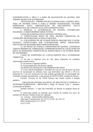 91
CONFRONTANTES A ÁREA E A HORA DE REALIZAÇÃO DA QUEIMA, NOS
TERMOS EM QUE FOI AUTORIZADO.
-REVALIDAÇÃO: PODERÁ SER REVALIDADA PARA A MESMA ÁREA,
PARA OS MESMOS FINWS E PARA O MESMO INTERESSADO, FICANDO
DISPENSADA NOVA APRESENTAÇÃO DE DOCUMENTOS, SALVO
COMPROVANTE DE COMUNICAÇÃO AOS CONFRONTANTES.
É POSSÍVEL A AUTORIZAÇÃO DE QUEIMA CONTROLADA
SOLIDÁRIA ( VÁRIOS PROPRIETÁRIOS JUNTOS)
CASOS DE SUSPENSAÇÃO DA QUEIMA CONTROLADA:
1)- CONSTATADOS RISCO DE VIDA, DFANOS AMBIENTAIS OU
CONDIÇÕES METEOROLÓGICAS DESFAVORÁVEIS;
2)- A QUALIDADE DO AR ATINGIR ÍNDICES PREJUDICIAIS À SAÚDE
HUMANA, CONSTATADOS POR EUIPAMENTOSE MEIOS ADEQUADOS,
OFICIALMENTE RECONHECIDOS COMO PARÂMETRO.
3)- OS NÍVEIS DE FUMAÇA, ORIGINADOS DE QUEIMA, ATINGIRAM
LIMITES MÍNIMOS DE VISIBILIDADE, COMPROMETENDO OU COLOCANDO EM
RISCO AS OPERAÇÕES AERONÁUTICAS, RODOVIÁRIAS E DE OUTROS MEIOS
DE TRANSPORTE.
CASOS DE SUSPENSÃO OU CANCELAMENTO PELA AUTORIDADE
AMBIENTAL:
1)- em que se registrem risco de vida, danos ambientais ou condições
meteorológicas desfavoráveis;
2)- de interesse e segurança pública;
3)- de descumprimento das normas vigentes.
DA REDUÇÃO GRADATIVA DO EMPREGO DO FOGO:
1)- Como método despalhador e facilitador do corte de cana-de-açúcar em áreas
passíveis de mecanização da colheita,( áreas cuja declividade seja inferior a 12%) na
proporção de ¼ da área mecanizável de cada unidade agroindustrial ou propriedade não
vinculada à unidade agroindustrial, a cada período de CINCO ANOS, contados do Decreto.
Exceção: Lavouras de até 150,00 hectares não estarão sujeitas à redução
gradativa.
CRIAÇÃO DO SISTEMA NACIONAL DE PREVENÇÃO E COMBATE A
INCÊNDIOS FLORFESTAIS - PREVFOGO ( Artigo 18, Decreto 2.66l ), mediante
coordenação do IBAMA.
Incêndio florestal: " o fogo não controlado em floresta ou qualquer forma de
vegetação"
O contra-fogo poderá ser utilizado como método de combate nos casos de
incêndio em florestas e demais formas de vegetação.
9.4. FAUNA: ANOTAÇÕES ESSENCIAIS
Base legal: Constitucional: Art. 24, VI; 23,VII.; Art. 225, VI
Infra-Constitucional: Lei 5.197/67
Lei 9.111/99
 