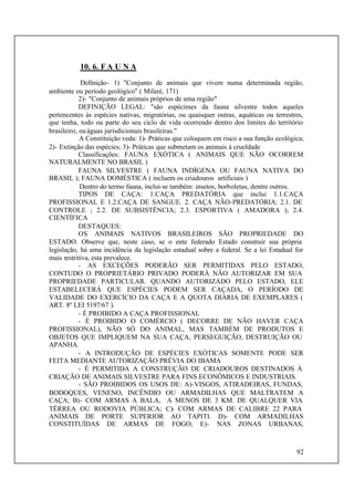 92
10. 6. FA U N A
Definição- 1) "Conjunto de animais que vivem numa determinada região,
ambiente ou período geológico" ( Milaré, 171)
2)- "Conjunto de animais próprios de uma região"
DEFINIÇÃO LEGAL: "são espécimes da fauna silvestre todos aqueles
pertencentes às espécies nativas, migratórias, ou quaisquer outras, aquáticas ou terrestres,
que tenha, todo ou parte do seu ciclo de vida ocorrendo dentro dos limites do território
brasileiro, ouáguas jurisdicionais brasileiras."
A Constituição veda: 1)- Práticas que coloquem em risco a sua função ecológica;
2)- Extinção das espécies; 3)- Práticas que submetam os animais à crueldade
Classificações: FAUNA EXÓTICA ( ANIMAIS QUE NÃO OCORREM
NATURALMENTE NO BRASIL )
FAUNA SILVESTRE ( FAUNA INDÍGENA OU FAUNA NATIVA DO
BRASIL ); FAUNA DOMÉSTICA ( incluem os criadouros artificiais )
Dentro do termo fauna, inclui-se também: insetos, borboletas, dentre outros.
TIPOS DE CAÇA: 1.CAÇA PREDATÓRIA que inclui 1.1.CAÇA
PROFISSIONAL E 1.2.CAÇA DE SANGUE. 2. CAÇA NÃO-PREDATÓRIA: 2.1. DE
CONTROLE ; 2.2. DE SUBSISTÊNCIA; 2.3. ESPORTIVA ( AMADORA ); 2.4.
CIENTÍFICA
DESTAQUES:
OS ANIMAIS NATIVOS BRASILEIROS SÃO PROPRIEDADE DO
ESTADO. Observe que, neste caso, se o ente federado Estado construir sua própria
legislação, há uma incidência da legislação estadual sobre a federal. Se a lei Estadual for
mais restritiva, esta prevalece.
- AS EXCEÇÕES PODERÃO SER PERMITIDAS PELO ESTADO,
CONTUDO O PROPRIETÁRIO PRIVADO PODERÁ NÃO AUTORIZAR EM SUA
PROPRIEDADE PARTICULAR. QUANDO AUTORIZADO PELO ESTADO, ELE
ESTABELECERÁ QUE ESPÉCIES PODEM SER CAÇADA, O PERÍODO DE
VALIDADE DO EXERCÍCIO DA CAÇA E A QUOTA DIÁRIA DE EXEMPLARES (
ART. 8º LEI 5197/67 ).
- É PROIBIDO A CAÇA PROFISSIONAL
- É PROIBIDO O COMÉRCIO ( DECORRE DE NÃO HAVER CAÇA
PROFISSIONAL), NÃO SÓ DO ANIMAL, MAS TAMBÉM DE PRODUTOS E
OBJETOS QUE IMPLIQUEM NA SUA CAÇA, PERSEGUIÇÃO, DESTRUIÇÃO OU
APANHA.
- A INTRODUÇÃO DE ESPÉCIES EXÓTICAS SOMENTE PODE SER
FEITA MEDIANTE AUTORIZAÇÃO PRÉVIA DO IBAMA
- É PERMITIDA A CONSTRUÇÃO DE CRIADOUROS DESTINADOS À
CRIAÇÃO DE ANIMAIS SILVESTRE PARA FINS ECONÔMICOS E INDUSTRIAIS.
- SÃO PROIBIDOS OS USOS DE: A)-VISGOS, ATIRADEIRAS, FUNDAS,
BODOQUES, VENENO, INCÊNDIO OU ARMADILHAS QUE MALTRATEM A
CAÇA; B)- COM ARMAS A BALA, A MENOS DE 3 KM. DE QUALQUER VIA
TÉRREA OU RODOVIA PÚBLICA; C)- COM ARMAS DE CALIBRE 22 PARA
ANIMAIS DE PORTE SUPERIOR AO TAPITI. D)- COM ARMADILHAS
CONSTITUÍDAS DE ARMAS DE FOGO; E)- NAS ZONAS URBANAS,
 