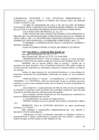 93
SUBURBANAS, POVOADOS E NAS ESTÂNCIAS HIDROMINERAIS E
CLIMÁTICAS; ( LER O ARTIGO 10 CÓDIGO DE FAUNA PARA OS DEMAIS
CASOS: LETRAS F A M).
- CLUBES OU SOCIEDADE DE CAÇA E DE TIO AO VÔO: SÓ PODEM
FUNCIONAR APÓS A OBTENÇÃO DA PERSONALIDADE JURÍDICA NA FORMA
DA LEI CIVIL E O REGISTRO NO ÓRGÃO PÚBLICO FEDERAL COMPETENTE.
- CAÇA PARA FINS CIENTÍFICOS ( art. 14, § 1º)
- PARA NEGOCIAR COM ANIMAIS SILVESTRES E SEUS PRODUTOS, É
PRECISO QUE SEJAM REGISTRADOS COMO PESSOAS FÍSICAS OU JURÍDICAS
NESTA ÁREA ( ART. 16 ), DEVENDO DECLARAR SEUS ESTOQUES E VALORES,
SEMPRE QUE FOR EXIGIDO PELA AUTORIDADE COMPETENTE ( ART. 17 )
- É PROIBIDO A EXPORTAÇÃO DE PELES E COUROS DE ANFÍBIOS E
RÉPTEIS, EM BRUTO.
- PARA OS CRIMES CONTRA A FAUNA, RECORRER À LEI 9605/98.
10.7. DA PESCA: ANOTAÇÕES BÁSICAS
Base legal: Constitucional: Art. 225, § 1º, VI
Infra-Constitucional: Decreto-Lei 221/67; Lei 10.683/2003.
DEFINIÇÃO DE PESCA: "Todo ato tendente a capturar ou extrair elementos
ANIMAIS E VEGETAIS que tenham na água seu normal ou mais freqüente meio de vida."
DOMÍNIO: São de domínio público todos os animais e vegetais que se
encontrem nas águas dominiais. Com a Constituição Federal de 1988, todas as águas no
território nacional, superficiais ou subterrâneas, passaram ao domínio público, ora federal,
ora estadual.
Âmbito: a)- águas interiores; b)- mar territorial brasileiro; c)- zona contígua; d)-
plataforma continental até à profundidade estabelecida em tratado; e)- zona econômica
exclusiva.
- TIPOS DE PESCA: 1- LEGAL: 1.1)-COMERCIAL; 1.2)- DESPORTIVA OU
AMADORA; 1.3.)- CIENTÍFICA. Sobre tal classificação, há que se considerar que pesca
comercial: é a que tem por finalidade realizar atos de comércio na forma da legislação em
vigor ( art. 2º );
- pesca desportiva: é aquela praticada com linha de mão, por meio de aparelhos
de mergulho ou quaisquer outros permitidos pela autoridade competente, nunca devendo
importar em atividade comercial; chamada de pescada amadora.
- pesca científica: exercida unicamente com fins de pesquisa por instituições ou
pessoas devidamente habilitadas para esse fim.
- 2- CLANDESTINA: em infração ao Código de Pesca
- DEFESO: Proibição de pesca no período de procriação e proliferação ( Milaré,
175 )
PROIBIÇÃO: Pesca de CETÁCEOS (BALEIAS) em águas jurisdicionais
brasileiras ( Lei 7.643/87 )
DOS CRIMES E INFRAÇÕES ADMINISTRATIVAS: LEI 9605/98 E
DECRETO 3179/99. DESTAQUES:
- Embarcações de pesca: devidamente autorizadas, se dediquem exclusiva e
permanentemente à captura, transformação ou pesquisa dos seres animais e vegetais que
tenham nas águas seu meio natural ou mais freqüente de vida.
 