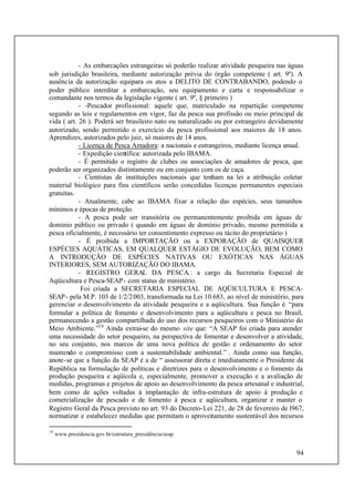 94
- As embarcações estrangeiras só poderão realizar atividade pesqueira nas águas
sob jurisdição brasileira, mediante autorização prévia do órgão competente ( art. 9º). A
ausência da autorização equipara os atos a DELITO DE CONTRABANDO, podendo o
poder público interditar a embarcação, seu equipamento e carta e responsabilizar o
comandante nos termos da legislação vigente ( art. 9º, § primeiro )
- -Pescador profissional: aquele que, matriculado na repartição competente
segundo as leis e regulamentos em vigor, faz da pesca sua profissão ou meio principal de
vida ( art. 26 ). Poderá ser brasileiro nato ou naturalizado ou por estrangeiro devidamente
autorizado, sendo permitido o exercício da pesca profissional aos maiores de 18 anos.
Aprendizes, autorizados pelo juiz, só maiores de 14 anos.
- Licença de Pesca Amadora: a nacionais e estrangeiros, mediante licença anual.
- Expedição científica: autorizada pelo IBAMA.
- É permitido o registro de clubes ou associações de amadores de pesca, que
poderão ser organizados distintamente ou em conjunto com os de caça.
- Cientistas de instituições nacionais que tenham na lei a atribuição coletar
material biológico para fins científicos serão concedidas licenças permanentes especiais
gratuitas.
- Atualmente, cabe ao IBAMA fixar a relação das espécies, seus tamanhos
mínimos e épocas de proteção.
- A pesca pode ser transitória ou permanentemente proibida em águas de
domínio público ou privado ( quando em águas de domínio privado, mesmo permitida a
pesca oficialmente, é necessário ter consentimento expresso ou tácito do proprietário )
- É proibida a IMPORTAÇÃO ou a EXPORAÇÃO de QUAISQUER
ESPÉCIES AQUÁTICAS, EM QUALQUER ESTÁGIO DE EVOLUÇÃO, BEM COMO
A INTRODUÇÃO DE ESPÉCIES NATIVAS OU EXÓTICAS NAS ÁGUAS
INTERIORES, SEM AUTORIZAÇÃO DO IBAMA.
- REGISTRO GERAL DA PESCA.: a cargo da Secretaria Especial de
Aqüicultura e Pesca-SEAP- com status de ministério.
Foi criada a SECRETARIA ESPECIAL DE AQÜICULTURA E PESCA-
SEAP- pela M.P. 103 de 1/2/2003, transformada na Lei 10.683, ao nível de ministério, para
gerenciar o desenvolvimento da atividade pesqueira e a aqüicultura. Sua função é “para
formular a política de fomento e desenvolvimento para a aqüicultura e pesca no Brasil,
permanecendo a gestão compartilhada do uso dos recursos pesqueiros com o Ministério do
Meio Ambiente.”19
Ainda extrai-se do mesmo site que: “A SEAP foi criada para atender
uma necessidade do setor pesqueiro, na perspectiva de fomentar e desenvolver a atividade,
no seu conjunto, nos marcos de uma nova política de gestão e ordenamento do setor
mantendo o compromisso com a sustentabilidade ambiental.” . Ainda como sua função,
anote-se que a função da SEAP é a de “ assessorar direta e imediatamente o Presidente da
República na formulação de políticas e diretrizes para o desenvolvimento e o fomento da
produção pesqueira e aqüícola e, especialmente, promover a execução e a avaliação de
medidas, programas e projetos de apoio ao desenvolvimento da pesca artesanal e industrial,
bem como de ações voltadas à implantação de infra-estrutura de apoio à produção e
comercialização de pescado e de fomento à pesca e aqüicultura, organizar e manter o
Registro Geral da Pesca previsto no art. 93 do Decreto-Lei 221, de 28 de fevereiro de l967,
normatizar e estabelecer medidas que permitam o aproveitamento sustentável dos recursos
19
www.presidencia.gov.br/estrutura_presidência/seap
 