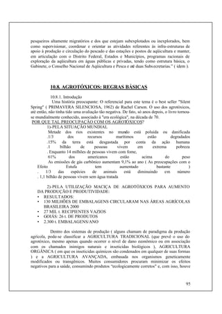 95
pesqueiros altamente migratórios e dos que estejam subexplotados ou inexplorados, bem
como supervisionar, coordenar e orientar as atividades referentes às infra-estruturas de
apoio à produção e circulação do pescado e das estações e postos de aqüicultura e manter,
em articulação com o Distrito Federal, Estados e Municípios, programas racionais de
exploração da aqüicultura em águas públicas e privadas, tendo como estrutura básica, o
Gabinete, o Conselho Nacional de Aqüicultura e Pesca e até duas Subsecretarias.” ( idem ).
10.8. AGROTÓXICOS: REGRAS BÁSICAS
10.8.1. Introdução
Uma história preocupante: O referencial para este tema é o best seller "Silent
Spring" ( PRIMAVERA SILENCIOSA, 1962) de Rachel Carson. O uso dos agrotóxicos,
até então, não tinha tido uma avaliação tão negativa. De fato, só anos depois, o livro tornou-
se mundialmente conhecido, associado à "era ecológica", na década de 70.
POR QUE TAL PREOCUPAÇÃO COM OS AGROTÓXICOS?
1)-PELA SITUAÇÃO MUNDIAL
Metade dos rios existentes no mundo está poluída ou danificada
.1/3 dos recursos marítimos estão degradados
.15% da terra está desgastada por conta da ação humana
.1 bilhão de pessoas vivem em extrema pobreza
. Enquanto 14 milhões de pessoas vivem com fome,
61% dos americanos estão acima do peso
As emissões de gás carbônico aumentam 9,1% ao ano ( As preocupações com o
Efeito Estufa tem aumentado bastante )
. 1/3 das espécies de animais está diminuindo em número
. 1,1 bilhão de pessoas vivem sem água tratada
2)-PELA UTILIZAÇÃO MACIÇA DE AGROTÓXICOS PARA AUMENTO
DA PRODUÇÃO E PRODUTIVIDADE:
• RESULTADOS:
• 130 MILHÕES DE EMBALAGENS CIRCULARAM NAS ÁREAS AGRÍCOLAS
BRASILEIRA 2000
• 27 MIL t. RECIPIENTES VAZIOS
• GOIÁS: 26 t. DE PRODUTOS
• 2.300 t. EMBALAGENS/ANO
Dentro dos sistemas de produção ( alguns chamam de paradigma da produção
agrícola, pode-se classificar a AGRICULTURA TRADICIONAL (que prevê o uso do
agrotóxico, mesmo apenas quando ocorrer o nível de dano econômico ou em associação
com os chamados inimigos naturais e inseticidas biológicos ), AGRICULTURA
ORGÂNICA ( em que os inseticidas químicos são condenados em qualquer de suas formas
) e a AGRICULTURA AVANÇADA, embasada nos organismos geneticamente
modificados ou transgênicos. Muitos consumidores procuram minimizar os efeitos
negativos para a saúde, consumindo produtos “ecologicamente corretos" e, com isso, houve
 