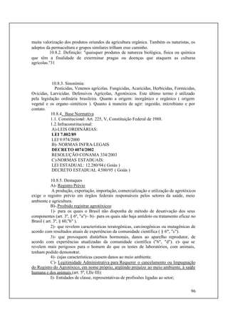 96
muita valorização dos produtos oriundos da agricultura orgânica. Também os naturistas, os
adeptos da permacultura e grupos similares trilham esse caminho.
10.8.2. Definição: "quaisquer produtos de natureza biológica, física ou química
que têm a finalidade de exterminar pragas ou doenças que ataquem as culturas
agrícolas."31
10.8.3. Sinonímia:
Pesticidas, Venenos agrícolas. Fungicidas, Acaricidas, Herbicidas, Formicidas,
Ovicidas, Larvicidas. Defensivos Agrícolas, Agrotóxicos. Este último termo é utilizado
pela legislação ordinária brasileira. Quanto a origem: inorgânico e orgânico ( origem
vegetal e os organo-sintéticos ). Quanto à maneira de agir: ingestão, mícrobiano e por
contato.
10.8.4. Base Normativa
1.1. Constitucional: Art. 225, V, Constituição Federal de 1988.
1.2.Infraconstitucional:
A)-LEIS ORDINÁRIAS:
LEI 7.802/89
LEI 9.974/2000
B)- NORMAS INFRA-LEGAIS
DECRETO 4074/2002
RESOLUÇÃO CONAMA 334/2003
C)-NORMAS ESTADUAIS:
LEI ESTADUAL: 12.280/94 ( Goiás )
DECRETO ESTADUAL 4.580/95 ( Goiás )
10.8.5. Destaques
A)- Registro Prévio
A produção, exportação, importação, comercialização e utilização de agrotóxicos
exige o registro prévio em órgãos federais responsáveis pelos setores da saúde, meio
ambiente e agricultura.
B)-.Proibido registrar agrotóxicos:
1)- para os quais o Brasil não disponha de método de desativação dos seus
componentes (art. 3º, § 6º, "a")~ b)- para os quais não haja antídoto ou tratamento eficaz no
Brasil ( art. 3º, § 60,"b" ).
2)- que revelem características teratogênicas, carcinogênicas ou mutagênicas de
acordo com resultados atuais de experiências da comunidade científica ( § 6º', "c").
3)- que provoquem distúrbios hormonais, danos ao aparelho reprodutor, de
acordo com experiências atualizadas da comunidade científica ("6", "d"). e)- que se
revelem mais perigosos para o homem do que os testes de laboratórios, com animais,
tenham podido demonstrar.
4)- cujas características causem danos ao meio ambiente.
C)- Legitimidade Administrativa para Requerer o cancelamento ou Impugnação
do Registro do Agrotóxico, em nome próprio, argüindo prejuízo ao meio ambiente, à saúde
humana e dos animais (art. 5º, I,IIe III):
I)- Entidades de classe, representativas de profissões ligadas ao setor;
 
